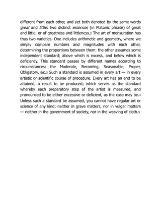 different from each other, and yet both denoted by the same words
great and little: two distinct essences (in Platonic phrase) of great
and little, or of greatness and littleness.2 The art of mensuration has
thus two varieties. One includes arithmetic and geometry, where we
simply compare numbers and magnitudes with each other,
determining the proportions between them: the other assumes some
independent standard; above which is excess, and below which is
deficiency. This standard passes by different names according to
circumstances: the Moderate, Becoming, Seasonable, Proper,
Obligatory, &c.3 Such a standard is assumed in every art — in every
artistic or scientific course of procedure. Every art has an end to be
attained, a result to be produced; which serves as the standard
whereby each preparatory step of the artist is measured, and
pronounced to be either excessive or deficient, as the case may be.4
Unless such a standard be assumed, you cannot have regular art or
science of any kind; neither in grave matters, nor in vulgar matters
— neither in the government of society, nor in the weaving of cloth.5
 