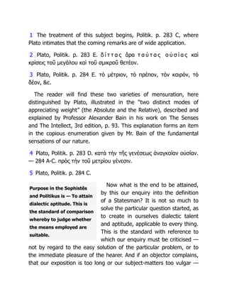Purpose in the Sophistês
and Politikus is — To attain
dialectic aptitude. This is
the standard of comparison
whereby to judge whether
the means employed are
suitable.
1 The treatment of this subject begins, Politik. p. 283 C, where
Plato intimates that the coming remarks are of wide application.
2 Plato, Politik. p. 283 E. δ ί τ τ α ς ἄρα τ α ύ τ α ς ο ὐ σ ί α ς καὶ
κρίσεις τοῦ μεγάλου καὶ τοῦ σμικροῦ θετέον.
3 Plato, Politik. p. 284 E. τὸ μέτριον, τὸ πρέπον, τὸν καιρόν, τὸ
δέον, &c.
The reader will find these two varieties of mensuration, here
distinguished by Plato, illustrated in the “two distinct modes of
appreciating weight” (the Absolute and the Relative), described and
explained by Professor Alexander Bain in his work on The Senses
and The Intellect, 3rd edition, p. 93. This explanation forms an item
in the copious enumeration given by Mr. Bain of the fundamental
sensations of our nature.
4 Plato, Politik. p. 283 D. κατὰ τὴν τῆς γενέσεως ἀναγκαίαν οὐσίαν.
— 284 A-C. πρὸς τὴν τοῦ μετρίου γένεσιν.
5 Plato, Politik. p. 284 C.
Now what is the end to be attained,
by this our enquiry into the definition
of a Statesman? It is not so much to
solve the particular question started, as
to create in ourselves dialectic talent
and aptitude, applicable to every thing.
This is the standard with reference to
which our enquiry must be criticised —
not by regard to the easy solution of the particular problem, or to
the immediate pleasure of the hearer. And if an objector complains,
that our exposition is too long or our subject-matters too vulgar —
 