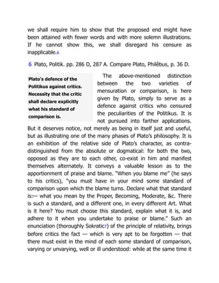Plato’s defence of the
Politikus against critics.
Necessity that the critic
shall declare explicitly
what his standard of
comparison is.
we shall require him to show that the proposed end might have
been attained with fewer words and with more solemn illustrations.
If he cannot show this, we shall disregard his censure as
inapplicable.6
6 Plato, Politik. pp. 286 D, 287 A. Compare Plato, Philêbus, p. 36 D.
The above-mentioned distinction
between the two varieties of
mensuration or comparison, is here
given by Plato, simply to serve as a
defence against critics who censured
the peculiarities of the Politikus. It is
not pursued into farther applications.
But it deserves notice, not merely as being in itself just and useful,
but as illustrating one of the many phases of Plato’s philosophy. It is
an exhibition of the relative side of Plato’s character, as contra-
distinguished from the absolute or dogmatical: for both the two,
opposed as they are to each other, co-exist in him and manifest
themselves alternately. It conveys a valuable lesson as to the
apportionment of praise and blame. “When you blame me” (he says
to his critics), “you must have in your mind some standard of
comparison upon which the blame turns. Declare what that standard
is:— what you mean by the Proper, Becoming, Moderate, &c. There
is such a standard, and a different one, in every different Art. What
is it here? You must choose this standard, explain what it is, and
adhere to it when you undertake to praise or blame.” Such an
enunciation (thoroughly Sokratic7) of the principle of relativity, brings
before critics the fact — which is very apt to be forgotten — that
there must exist in the mind of each some standard of comparison,
varying or unvarying, well or ill understood: while at the same time it
 
