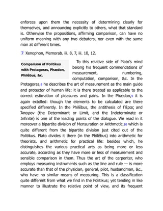 Comparison of Politikus
with Protagoras, Phædon,
Philêbus, &c.
enforces upon them the necessity of determining clearly for
themselves, and announcing explicitly to others, what that standard
is. Otherwise the propositions, affirming comparison, can have no
uniform meaning with any two debaters, nor even with the same
man at different times.
7 Xenophon, Memorab. iii. 8, 7, iii. 10, 12.
To this relative side of Plato’s mind
belong his frequent commendations of
measurement, numbering,
computation, comparison, &c. In the
Protagoras,8 he describes the art of measurement as the main guide
and protector of human life: it is there treated as applicable to the
correct estimation of pleasures and pains. In the Phædon,9 it is
again extolled: though the elements to be calculated are there
specified differently. In the Philêbus, the antithesis of Πέρας and
Ἄπειρον (the Determinant or Limit, and the Indeterminate or
Infinite) is one of the leading points of the dialogue. We read in it
moreover a bipartite division of Mensuration or Arithmetic,10 which is
quite different from the bipartite division just cited out of the
Politikus. Plato divides it there (in the Philêbus) into arithmetic for
theorists, and arithmetic for practical life: besides which, he
distinguishes the various practical arts as being more or less
accurate, according as they have more or less of measurement and
sensible comparison in them. Thus the art of the carpenter, who
employs measuring instruments such as the line and rule — is more
accurate than that of the physician, general, pilot, husbandman, &c.,
who have no similar means of measuring. This is a classification
quite different from what we find in the Politikus; yet tending in like
manner to illustrate the relative point of view, and its frequent
 
