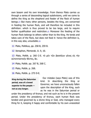 King during the Saturnian
period, was of a breed
superior to the people —
not so any longer.
own bosom and his own knowledge. From thence Plato carries us
through a series of descending logical subdivisions, until we come to
define the King as the shepherd and feeder of the flock of human
beings.14 But many other persons, besides the King, are concerned
in feeding the human flock, and will therefore be included in this
definition: which is thus proved to be too large, and to require
farther qualification and restriction.15 Moreover the feeding of the
human flock belongs to others rather than to the King. He tends and
takes care of the flock, but does not feed it: hence the definition is,
in this way also, unsuitable.16
11 Plato, Politikus, pp. 258 B, 259 B.
12 Xenophon, Memorab. iii. 9, 10.
13 Plato, Politik. p. 260 C-E. τὸ μὲν τῶν βασιλέων γένος εἰς τὴν
αὐτεπιτακτικὴν θέντες, &c.
14 Plato, Politik. pp. 267 B, 268 C.
15 Plato, Politik. p. 268.
16 Plato, Politik. p. 275 D-E.
Our mistake (says Plato) was of this
kind. In describing the King or
Governor, we have unconsciously fallen
upon the description of the King, such
as he was in the Saturnian period or
under the presidency of Kronus; and not such as he is in the present
period. Under the presidency of Kronus, each human flock was
tended and governed by a divine King or God, who managed every
thing for it, keeping it happy and comfortable by his own unassisted
 