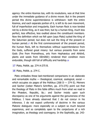 agency: the entire Kosmos too, with its revolutions, was at that time
under the immediate guidance of a divine mover. But in the present
period this divine superintendance is withdrawn: both the entire
Kosmos, and each separate portion of it, is left to its own movement,
full of imperfection and irregularity. Each human flock is now tended
not by a divine King, as it was then; but by a human King, much less
perfect, less effective, less exalted above the constituent members.
Now the definition which we fell upon (says Plato) suited the King of
the Saturnian period; but does not suit the King of the present or
human period.17 At the first commencement of the present period,
the human flock, left to themselves without superintendance from
the Gods, suffered great misery: but various presents from some
Gods (fire from Prometheus, arts from Hephæstus and Athênê,
plants and seeds from Dêmêtêr) rendered their condition more
endurable, though still full of difficulty and hardship.18
17 Plato, Politik. pp. 274 A-275 B.
18 Plato, Politik. p. 274 C.
Plato embodies these last-mentioned comparisons in an elaborate
and remarkable mythe — theological, cosmical, zoological, social —
which occupies six pages of the Politikus (268 D — 274 E). Meiners
and Socher (Ueber Platon’s Schriften, pp. 273-275) point out that
the theology of Plato in this fable differs much from what we read in
the Phædon, Republic, &c.: and Socher insists upon such
discrepancy as one of his arguments against the genuineness of the
Politikus. I have already observed that I do not concur in his
inference. I do not expect uniformity of doctrine in the various
Platonic dialogues: more especially on a subject so much beyond
experience, and so completely open to the conjectures of a rich
imagination, as theology and cosmogony. In the Sophistês, pp. 242-
 