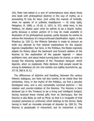 243, Plato had talked in a sort of contemptuous tone about those
who dealt with philosophical doctrine in the way of mythe, as a
proceeding fit only for boys: (not unlike the manner of Aristotle,
when he speaks of οἱ μυθικῶς σοφιζόμενοι — τὰ ὑπὲρ ἡμᾶς,
Metaphys. B. 1000, a. 15-18, Λ. 1071, b. 27): while here, in the
Politikus, he dilates upon what he admits to be a boyish mythe,
partly because a certain portion of it may be made available in
illustration of his philosophical purpose, partly because he wishes to
enliven the monotony of a long-continued classification. Again, in the
Phædrus (p. 229 C), the Platonic Sokrates is made to censure as
futile any attempt to find rational explanations for the popular
legends (σοφίζεσθαι): but here, in the Politikus, the Eleate expressly
adapts his theory about the backward and forward rotation of the
Kosmos to the explanation of the popular legends — about
earthborn men, and about Helios turning back his chariot, in order to
escape the shocking spectacle of the Thyestean banquet: which
legends, when so explained, Plato declares that people would be
wrong to disbelieve (οἱ νῦν ὑπὸ πολλῶν οὐκ ὀρθῶς ἀπιστοῦνται, pp.
271 B, 268 A, B, C).
The differences of doctrine and handling, between the various
Platonic dialogues, are facts not less worthy to be noted than the
similarities. Here, in the mythe of the Politikus, we find a peculiar
theological view, and a very remarkable cosmical doctrine — the
rotation and counter-rotation of the Kosmos. The Kosmos is here
declared (as in the Timæus) to be a living and intelligent Subject;
having received these mental gifts from its Demiurgus. But the
Kosmos is also Body as well as Mind; so that it is incapable of that
constant sameness or uniformity which belongs to the Divine: Body
having in itself an incurable principle of disorder (p. 269 D). The
Kosmos is perpetually in movement; but its movement is only
 