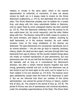 rotatory or circular in the same place: which is the nearest
approximation to uniformity of movement. It does not always
revolve by itself; nor is it always made to revolve by the Divine
Steersman (κυβερνήτης, p. 272 E), but alternately the one and the
other. This Divine Steersman presides over its rotation for a certain
time, and along with him many subordinate Deities or Dæmons;
until an epoch fixed by some unassigned destiny has been reached
(p. 272 E). Then the Steersman withdraws from the process to his
own watch-tower (εἰς τὴν αὐτοῦ περιωπὴν), and the other Deities
along with him. The Kosmos, being left to itself, ceases to revolve in
the same direction, and begins its counter rotation; revolving by
itself backwards, or in the contrary direction. By such violent
revulsion many of the living inhabitants of the Kosmos are
destroyed. The past phenomena are successively reproduced, but in
an inverse direction — the old men go back to maturity, boyhood,
infancy, death: the dead are born again, and pass through their lives
backwards from age to infancy. Yet the counter-rotation brings about
not simply an inverted reproduction of past phenomena, but new
phenomena also: for we are told that the Kosmos, when left to itself,
did tolerably well as long as it remembered the Steersman’s
direction, but after a certain interval became forgetful and went
wrong, generating mischief and evil: so that the Steersman was at
last forced to put his hand again to the work, and to impart to it a
fresh rotation in his own direction (p. 273 B-D). The Kosmos never
goes satisfactorily, except when the hand of the Steersman is upon
it. But we are informed that there are varieties of this divine
administration: one named the period of Kronus or Saturn; another
that of Zeus, &c. The present is the period of Zeus (p. 272 B). The
period of Kronus was one of spontaneous and universal abundance,
under the immediate superintendence of the Deity. This Divine Ruler
 