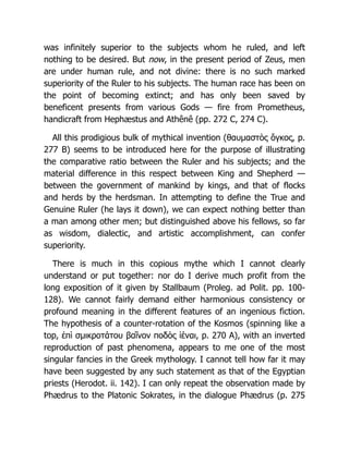 was infinitely superior to the subjects whom he ruled, and left
nothing to be desired. But now, in the present period of Zeus, men
are under human rule, and not divine: there is no such marked
superiority of the Ruler to his subjects. The human race has been on
the point of becoming extinct; and has only been saved by
beneficent presents from various Gods — fire from Prometheus,
handicraft from Hephæstus and Athênê (pp. 272 C, 274 C).
All this prodigious bulk of mythical invention (θαυμαστὸς ὄγκος, p.
277 B) seems to be introduced here for the purpose of illustrating
the comparative ratio between the Ruler and his subjects; and the
material difference in this respect between King and Shepherd —
between the government of mankind by kings, and that of flocks
and herds by the herdsman. In attempting to define the True and
Genuine Ruler (he lays it down), we can expect nothing better than
a man among other men; but distinguished above his fellows, so far
as wisdom, dialectic, and artistic accomplishment, can confer
superiority.
There is much in this copious mythe which I cannot clearly
understand or put together: nor do I derive much profit from the
long exposition of it given by Stallbaum (Proleg. ad Polit. pp. 100-
128). We cannot fairly demand either harmonious consistency or
profound meaning in the different features of an ingenious fiction.
The hypothesis of a counter-rotation of the Kosmos (spinning like a
top, ἐπὶ σμικροτάτου βαῖνον ποδὸς ἰέναι, p. 270 A), with an inverted
reproduction of past phenomena, appears to me one of the most
singular fancies in the Greek mythology. I cannot tell how far it may
have been suggested by any such statement as that of the Egyptian
priests (Herodot. ii. 142). I can only repeat the observation made by
Phædrus to the Platonic Sokrates, in the dialogue Phædrus (p. 275
 