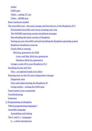 Audio
GPIO pins
Video – analog TV out
Video – HDMI port
Basic hardware needed
The microSD card – the main storage and boot device of the Raspberry Pi 2
Preinstalled microSD card versus creating your own
The NOOBS operating system installation manager
Downloading the latest version of Raspbian
Setting up your microSD card and installing the Raspbian operating system
Raspbian installation wrap-up
Check SSH is running
RSA key generation for SSH
Linux and Mac RSA key generation
Windows RSA key generation
Assign a static IP to your Raspberry Pi 2
Installing Screen and Vim
Vim – an optional handy text editor
Running tests on the OS and configuration changes
Diagnostic tests
Over and underclocking the Raspberry Pi
Going further – testing the GPIO pins
Some handy Linux commands
Troubleshooting
Summary
2. Programming on Raspbian
Which programming languages?
Assembly language
Assembling and linking
The C and C++ languages
C – a brief introduction
 