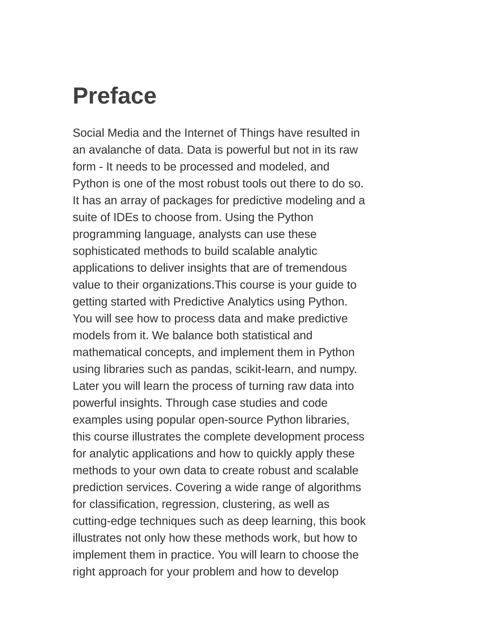 Preface
Social Media and the Internet of Things have resulted in
an avalanche of data. Data is powerful but not in its raw
form - It needs to be processed and modeled, and
Python is one of the most robust tools out there to do so.
It has an array of packages for predictive modeling and a
suite of IDEs to choose from. Using the Python
programming language, analysts can use these
sophisticated methods to build scalable analytic
applications to deliver insights that are of tremendous
value to their organizations.This course is your guide to
getting started with Predictive Analytics using Python.
You will see how to process data and make predictive
models from it. We balance both statistical and
mathematical concepts, and implement them in Python
using libraries such as pandas, scikit-learn, and numpy.
Later you will learn the process of turning raw data into
powerful insights. Through case studies and code
examples using popular open-source Python libraries,
this course illustrates the complete development process
for analytic applications and how to quickly apply these
methods to your own data to create robust and scalable
prediction services. Covering a wide range of algorithms
for classification, regression, clustering, as well as
cutting-edge techniques such as deep learning, this book
illustrates not only how these methods work, but how to
implement them in practice. You will learn to choose the
right approach for your problem and how to develop
 