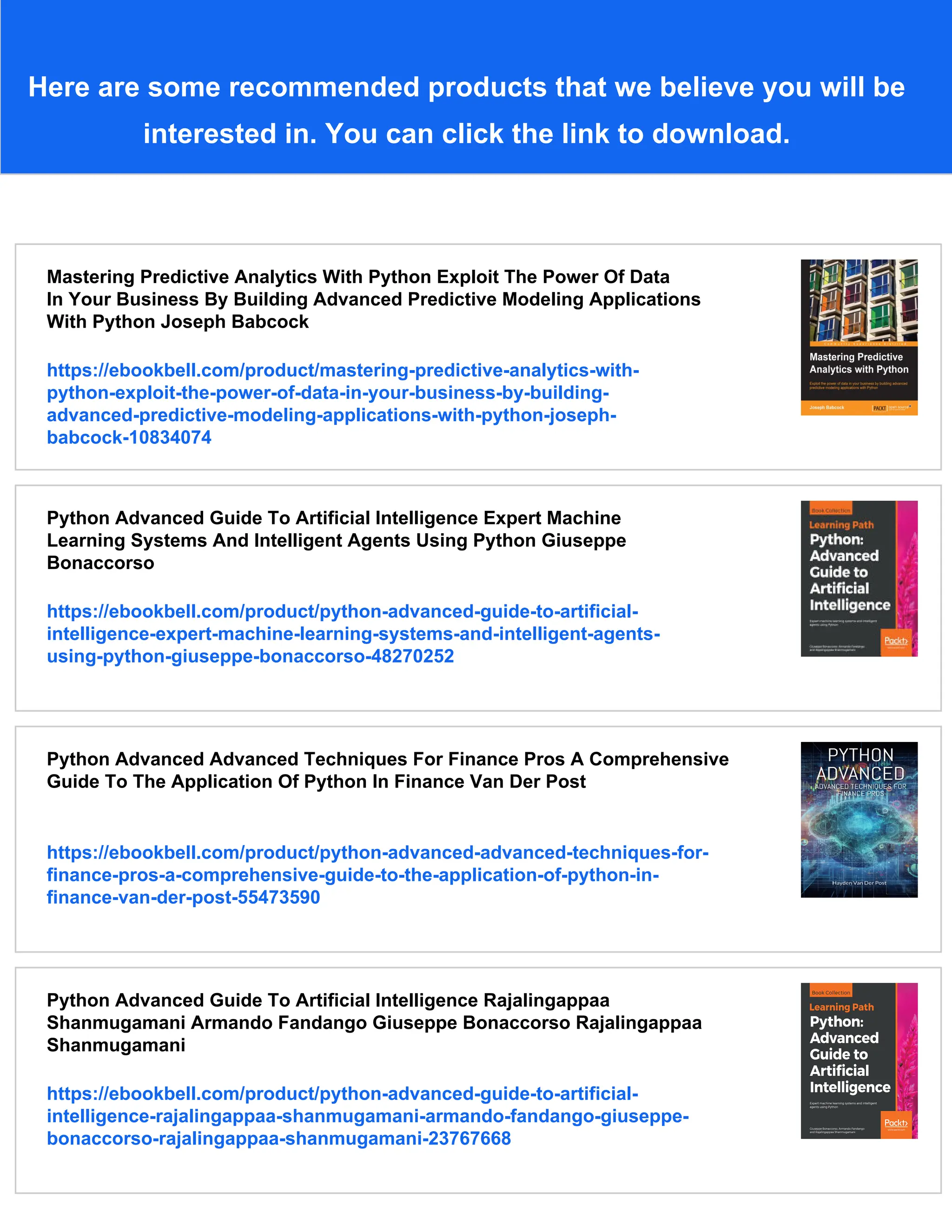 Here are some recommended products that we believe you will be
interested in. You can click the link to download.
Mastering Predictive Analytics With Python Exploit The Power Of Data
In Your Business By Building Advanced Predictive Modeling Applications
With Python Joseph Babcock
https://ebookbell.com/product/mastering-predictive-analytics-with-
python-exploit-the-power-of-data-in-your-business-by-building-
advanced-predictive-modeling-applications-with-python-joseph-
babcock-10834074
Python Advanced Guide To Artificial Intelligence Expert Machine
Learning Systems And Intelligent Agents Using Python Giuseppe
Bonaccorso
https://ebookbell.com/product/python-advanced-guide-to-artificial-
intelligence-expert-machine-learning-systems-and-intelligent-agents-
using-python-giuseppe-bonaccorso-48270252
Python Advanced Advanced Techniques For Finance Pros A Comprehensive
Guide To The Application Of Python In Finance Van Der Post
https://ebookbell.com/product/python-advanced-advanced-techniques-for-
finance-pros-a-comprehensive-guide-to-the-application-of-python-in-
finance-van-der-post-55473590
Python Advanced Guide To Artificial Intelligence Rajalingappaa
Shanmugamani Armando Fandango Giuseppe Bonaccorso Rajalingappaa
Shanmugamani
https://ebookbell.com/product/python-advanced-guide-to-artificial-
intelligence-rajalingappaa-shanmugamani-armando-fandango-giuseppe-
bonaccorso-rajalingappaa-shanmugamani-23767668
 