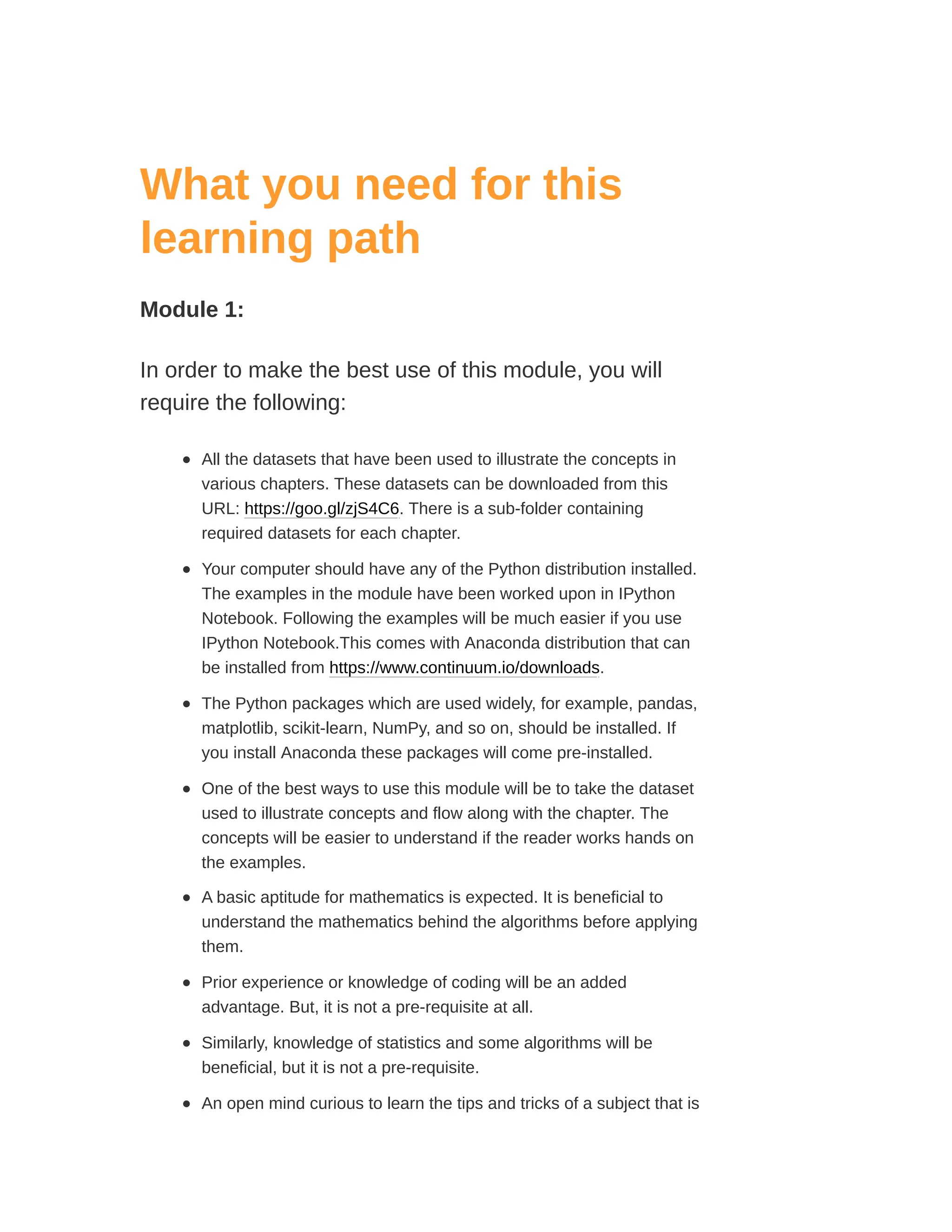 What you need for this
learning path
Module 1:
In order to make the best use of this module, you will
require the following:
All the datasets that have been used to illustrate the concepts in
various chapters. These datasets can be downloaded from this
URL: https://goo.gl/zjS4C6. There is a sub-folder containing
required datasets for each chapter.
Your computer should have any of the Python distribution installed.
The examples in the module have been worked upon in IPython
Notebook. Following the examples will be much easier if you use
IPython Notebook.This comes with Anaconda distribution that can
be installed from https://www.continuum.io/downloads.
The Python packages which are used widely, for example, pandas,
matplotlib, scikit-learn, NumPy, and so on, should be installed. If
you install Anaconda these packages will come pre-installed.
One of the best ways to use this module will be to take the dataset
used to illustrate concepts and flow along with the chapter. The
concepts will be easier to understand if the reader works hands on
the examples.
A basic aptitude for mathematics is expected. It is beneficial to
understand the mathematics behind the algorithms before applying
them.
Prior experience or knowledge of coding will be an added
advantage. But, it is not a pre-requisite at all.
Similarly, knowledge of statistics and some algorithms will be
beneficial, but it is not a pre-requisite.
An open mind curious to learn the tips and tricks of a subject that is
 