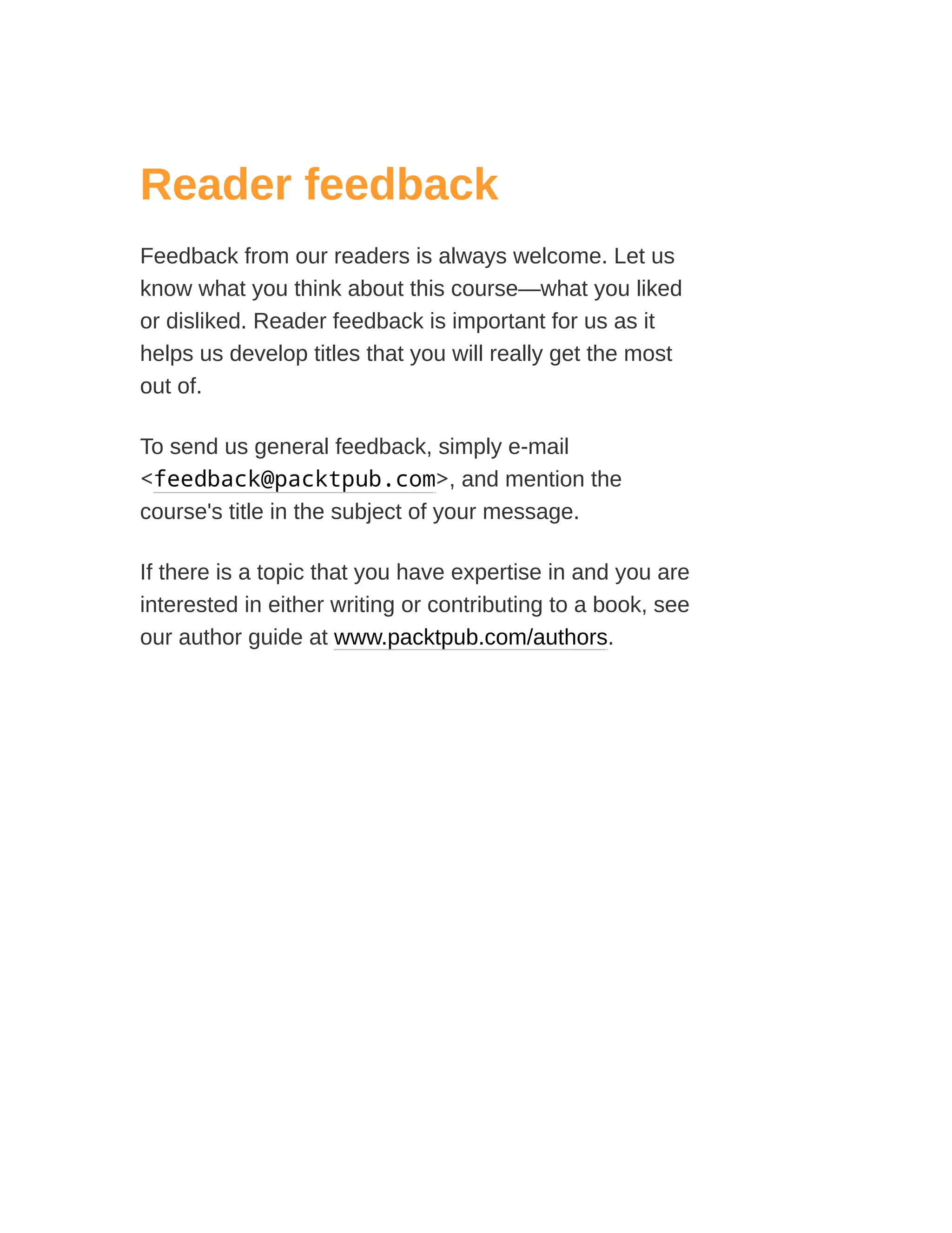 Reader feedback
Feedback from our readers is always welcome. Let us
know what you think about this course—what you liked
or disliked. Reader feedback is important for us as it
helps us develop titles that you will really get the most
out of.
To send us general feedback, simply e-mail
<feedback@packtpub.com>, and mention the
course's title in the subject of your message.
If there is a topic that you have expertise in and you are
interested in either writing or contributing to a book, see
our author guide at www.packtpub.com/authors.
 