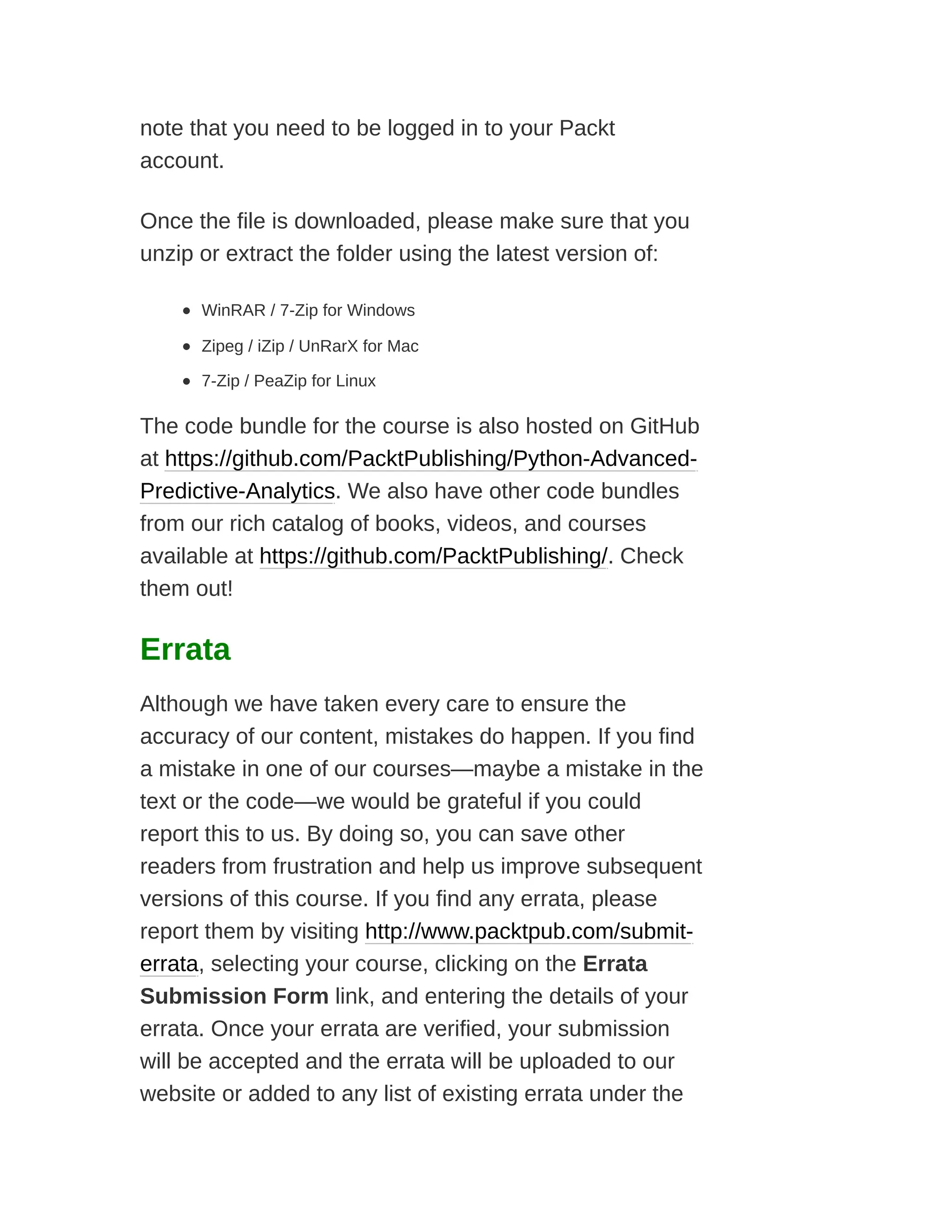 note that you need to be logged in to your Packt
account.
Once the file is downloaded, please make sure that you
unzip or extract the folder using the latest version of:
WinRAR / 7-Zip for Windows
Zipeg / iZip / UnRarX for Mac
7-Zip / PeaZip for Linux
The code bundle for the course is also hosted on GitHub
at https://github.com/PacktPublishing/Python-Advanced-
Predictive-Analytics. We also have other code bundles
from our rich catalog of books, videos, and courses
available at https://github.com/PacktPublishing/. Check
them out!
Errata
Although we have taken every care to ensure the
accuracy of our content, mistakes do happen. If you find
a mistake in one of our courses—maybe a mistake in the
text or the code—we would be grateful if you could
report this to us. By doing so, you can save other
readers from frustration and help us improve subsequent
versions of this course. If you find any errata, please
report them by visiting http://www.packtpub.com/submit-
errata, selecting your course, clicking on the Errata
Submission Form link, and entering the details of your
errata. Once your errata are verified, your submission
will be accepted and the errata will be uploaded to our
website or added to any list of existing errata under the
 