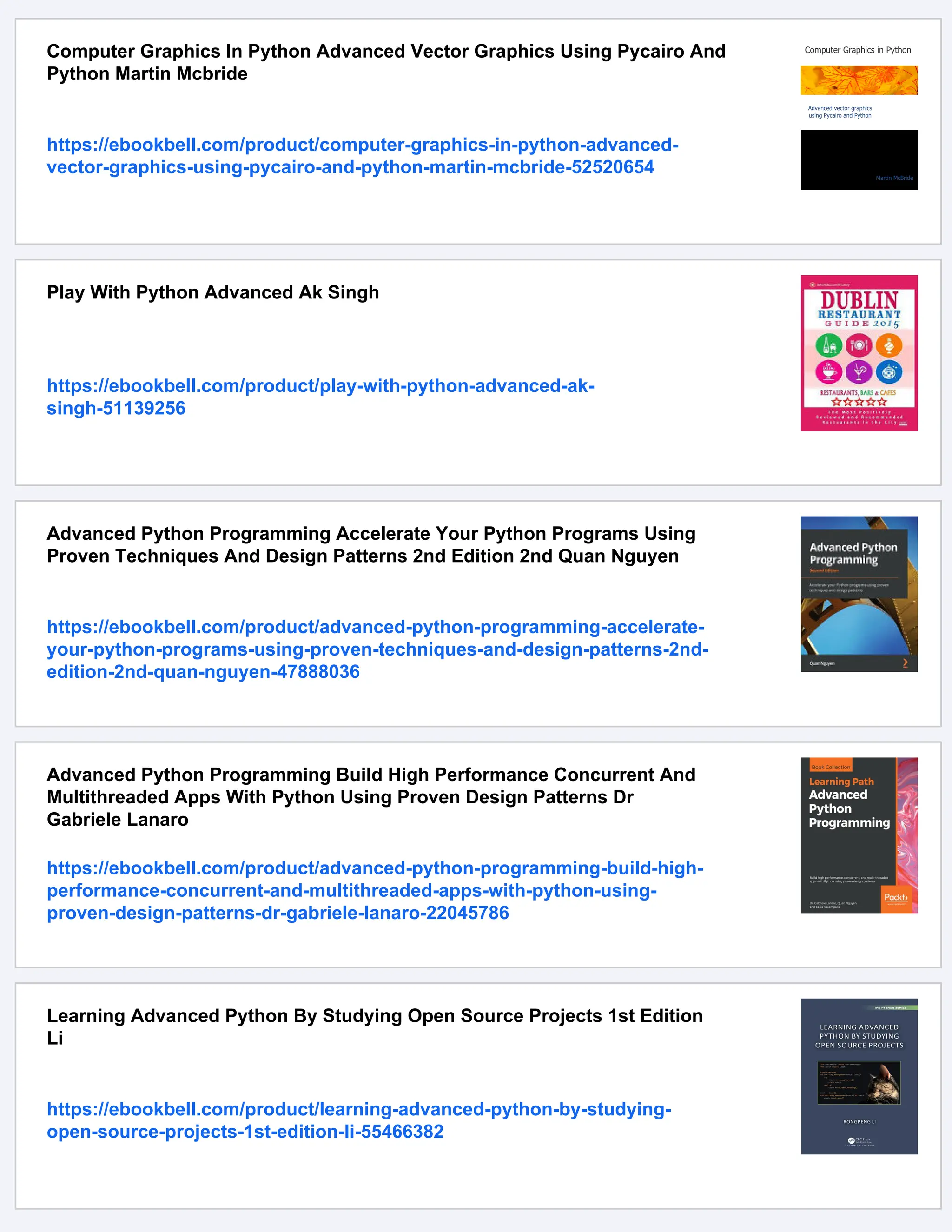 Computer Graphics In Python Advanced Vector Graphics Using Pycairo And
Python Martin Mcbride
https://ebookbell.com/product/computer-graphics-in-python-advanced-
vector-graphics-using-pycairo-and-python-martin-mcbride-52520654
Play With Python Advanced Ak Singh
https://ebookbell.com/product/play-with-python-advanced-ak-
singh-51139256
Advanced Python Programming Accelerate Your Python Programs Using
Proven Techniques And Design Patterns 2nd Edition 2nd Quan Nguyen
https://ebookbell.com/product/advanced-python-programming-accelerate-
your-python-programs-using-proven-techniques-and-design-patterns-2nd-
edition-2nd-quan-nguyen-47888036
Advanced Python Programming Build High Performance Concurrent And
Multithreaded Apps With Python Using Proven Design Patterns Dr
Gabriele Lanaro
https://ebookbell.com/product/advanced-python-programming-build-high-
performance-concurrent-and-multithreaded-apps-with-python-using-
proven-design-patterns-dr-gabriele-lanaro-22045786
Learning Advanced Python By Studying Open Source Projects 1st Edition
Li
https://ebookbell.com/product/learning-advanced-python-by-studying-
open-source-projects-1st-edition-li-55466382
 