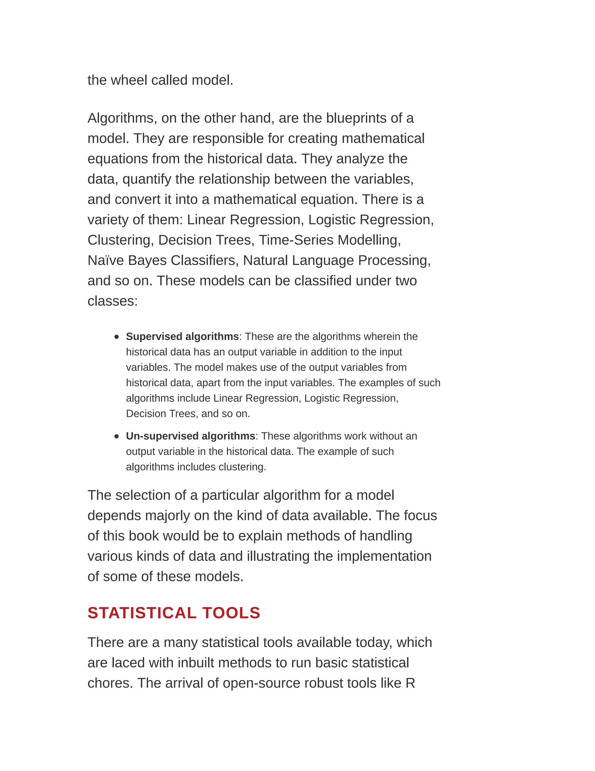 the wheel called model.
Algorithms, on the other hand, are the blueprints of a
model. They are responsible for creating mathematical
equations from the historical data. They analyze the
data, quantify the relationship between the variables,
and convert it into a mathematical equation. There is a
variety of them: Linear Regression, Logistic Regression,
Clustering, Decision Trees, Time-Series Modelling,
Naïve Bayes Classifiers, Natural Language Processing,
and so on. These models can be classified under two
classes:
Supervised algorithms: These are the algorithms wherein the
historical data has an output variable in addition to the input
variables. The model makes use of the output variables from
historical data, apart from the input variables. The examples of such
algorithms include Linear Regression, Logistic Regression,
Decision Trees, and so on.
Un-supervised algorithms: These algorithms work without an
output variable in the historical data. The example of such
algorithms includes clustering.
The selection of a particular algorithm for a model
depends majorly on the kind of data available. The focus
of this book would be to explain methods of handling
various kinds of data and illustrating the implementation
of some of these models.
STATISTICAL TOOLS
There are a many statistical tools available today, which
are laced with inbuilt methods to run basic statistical
chores. The arrival of open-source robust tools like R
 