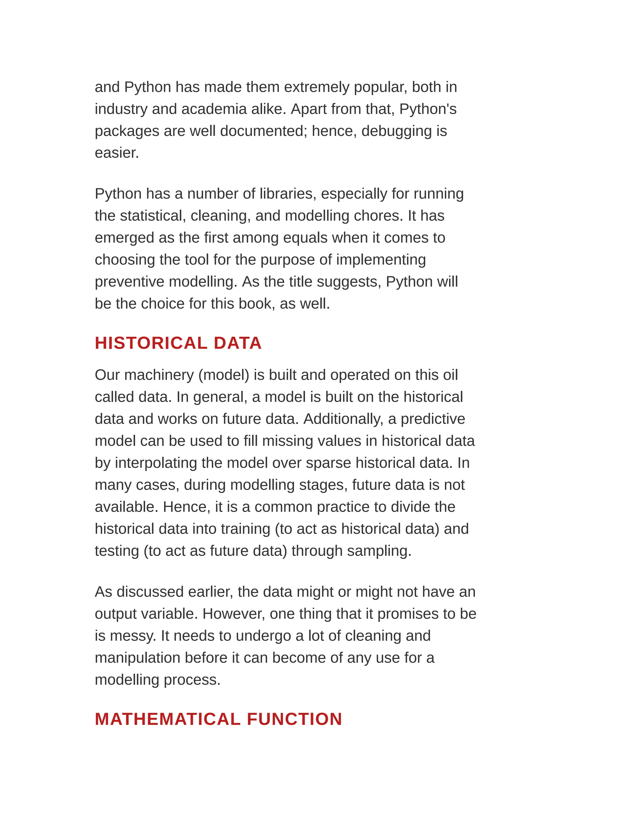 and Python has made them extremely popular, both in
industry and academia alike. Apart from that, Python's
packages are well documented; hence, debugging is
easier.
Python has a number of libraries, especially for running
the statistical, cleaning, and modelling chores. It has
emerged as the first among equals when it comes to
choosing the tool for the purpose of implementing
preventive modelling. As the title suggests, Python will
be the choice for this book, as well.
HISTORICAL DATA
Our machinery (model) is built and operated on this oil
called data. In general, a model is built on the historical
data and works on future data. Additionally, a predictive
model can be used to fill missing values in historical data
by interpolating the model over sparse historical data. In
many cases, during modelling stages, future data is not
available. Hence, it is a common practice to divide the
historical data into training (to act as historical data) and
testing (to act as future data) through sampling.
As discussed earlier, the data might or might not have an
output variable. However, one thing that it promises to be
is messy. It needs to undergo a lot of cleaning and
manipulation before it can become of any use for a
modelling process.
MATHEMATICAL FUNCTION
 