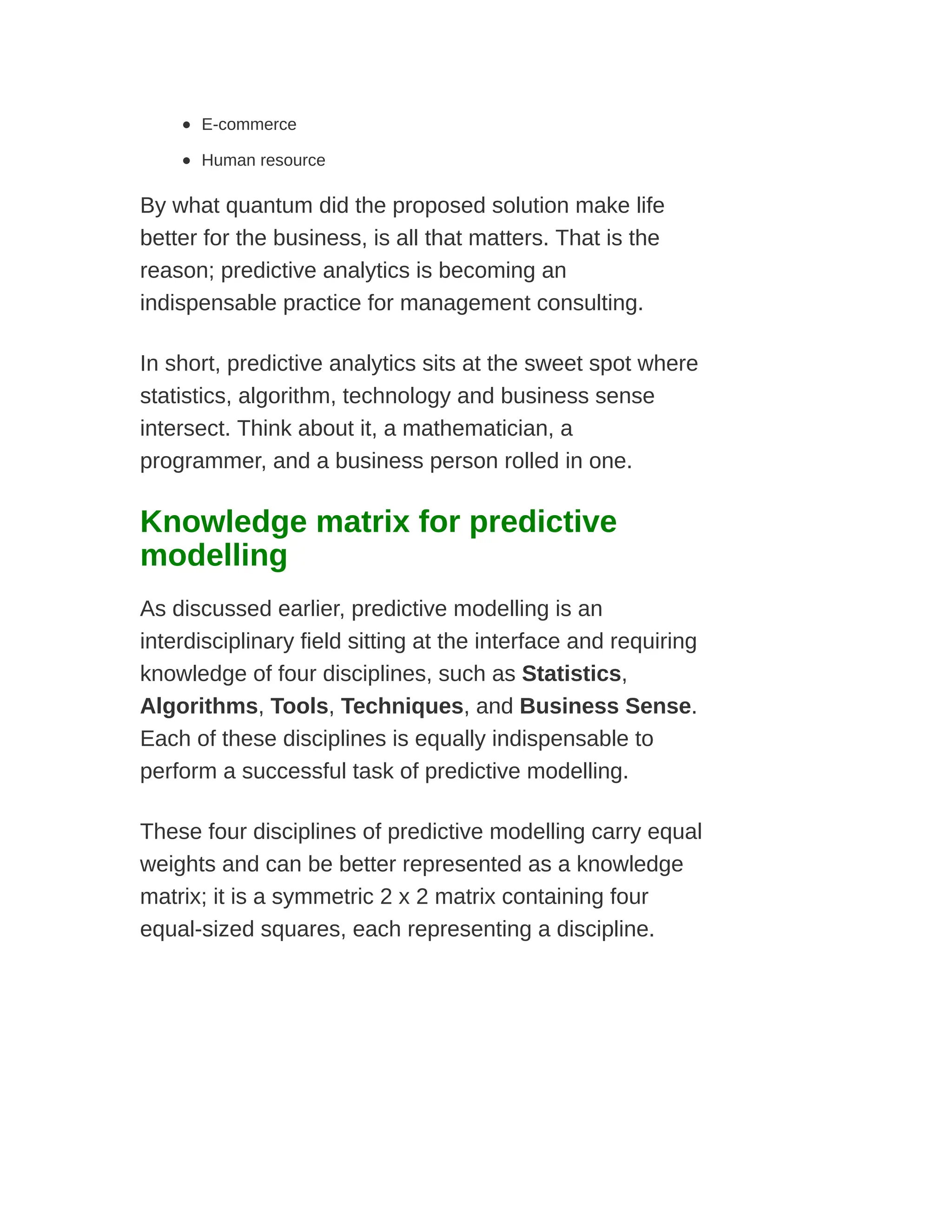 E-commerce
Human resource
By what quantum did the proposed solution make life
better for the business, is all that matters. That is the
reason; predictive analytics is becoming an
indispensable practice for management consulting.
In short, predictive analytics sits at the sweet spot where
statistics, algorithm, technology and business sense
intersect. Think about it, a mathematician, a
programmer, and a business person rolled in one.
Knowledge matrix for predictive
modelling
As discussed earlier, predictive modelling is an
interdisciplinary field sitting at the interface and requiring
knowledge of four disciplines, such as Statistics,
Algorithms, Tools, Techniques, and Business Sense.
Each of these disciplines is equally indispensable to
perform a successful task of predictive modelling.
These four disciplines of predictive modelling carry equal
weights and can be better represented as a knowledge
matrix; it is a symmetric 2 x 2 matrix containing four
equal-sized squares, each representing a discipline.
 