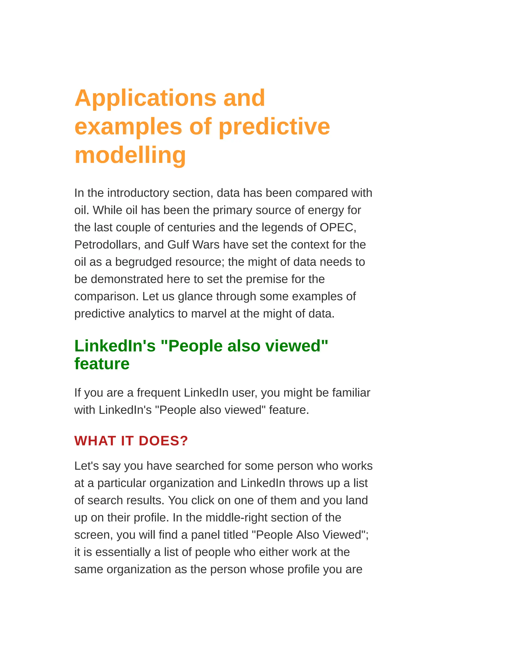 Applications and
examples of predictive
modelling
In the introductory section, data has been compared with
oil. While oil has been the primary source of energy for
the last couple of centuries and the legends of OPEC,
Petrodollars, and Gulf Wars have set the context for the
oil as a begrudged resource; the might of data needs to
be demonstrated here to set the premise for the
comparison. Let us glance through some examples of
predictive analytics to marvel at the might of data.
LinkedIn's "People also viewed"
feature
If you are a frequent LinkedIn user, you might be familiar
with LinkedIn's "People also viewed" feature.
WHAT IT DOES?
Let's say you have searched for some person who works
at a particular organization and LinkedIn throws up a list
of search results. You click on one of them and you land
up on their profile. In the middle-right section of the
screen, you will find a panel titled "People Also Viewed";
it is essentially a list of people who either work at the
same organization as the person whose profile you are
 