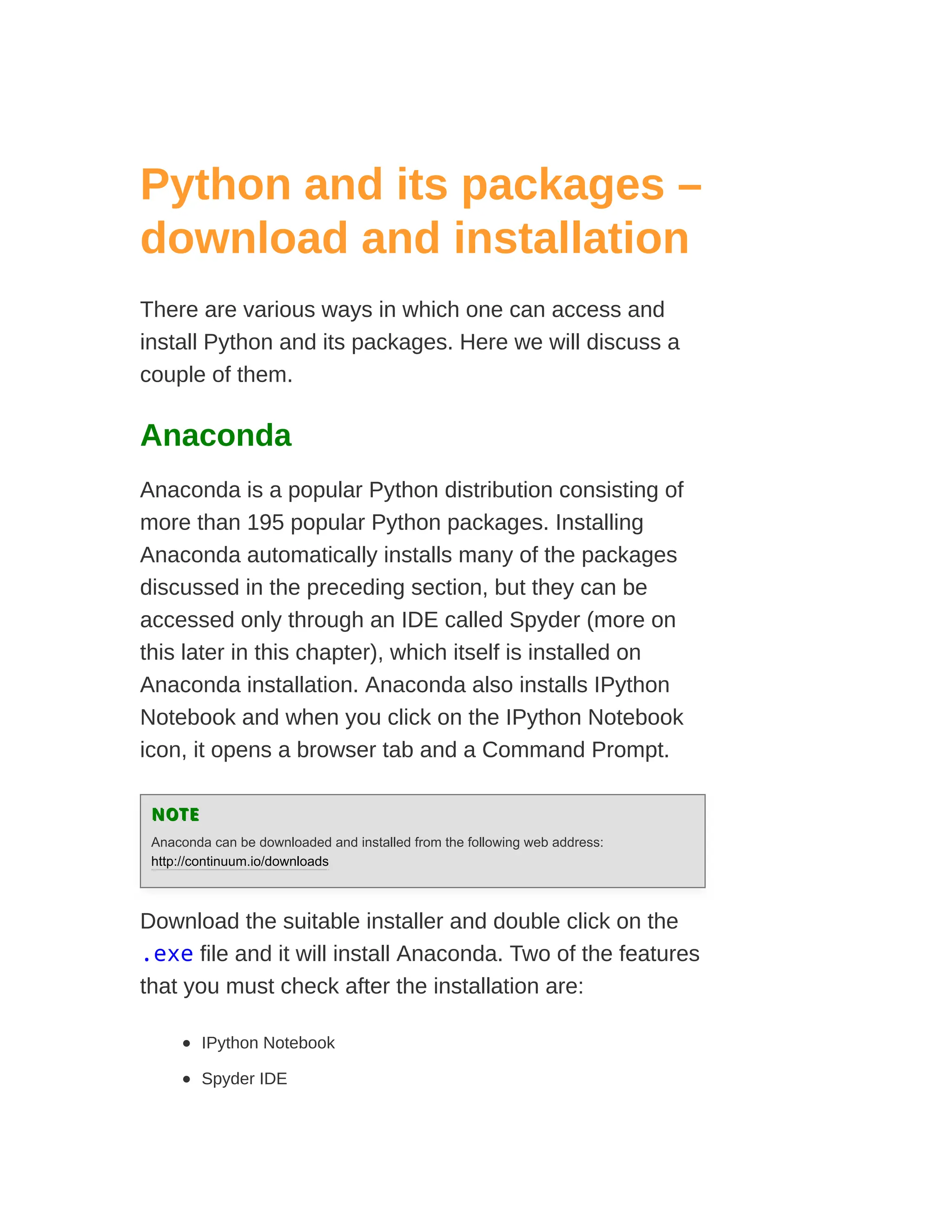 Python and its packages –
download and installation
There are various ways in which one can access and
install Python and its packages. Here we will discuss a
couple of them.
Anaconda
Anaconda is a popular Python distribution consisting of
more than 195 popular Python packages. Installing
Anaconda automatically installs many of the packages
discussed in the preceding section, but they can be
accessed only through an IDE called Spyder (more on
this later in this chapter), which itself is installed on
Anaconda installation. Anaconda also installs IPython
Notebook and when you click on the IPython Notebook
icon, it opens a browser tab and a Command Prompt.
NOTE
NOTE
Anaconda can be downloaded and installed from the following web address:
http://continuum.io/downloads
Download the suitable installer and double click on the
.exe file and it will install Anaconda. Two of the features
that you must check after the installation are:
IPython Notebook
Spyder IDE
 