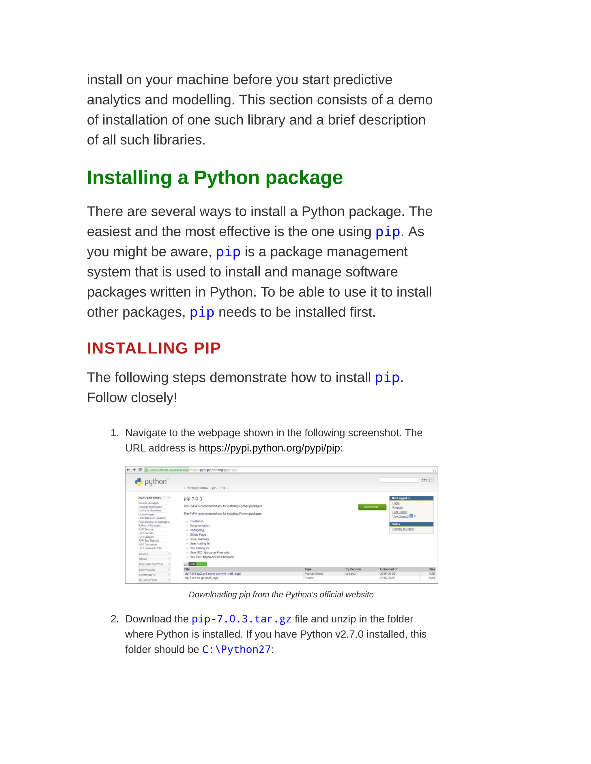 install on your machine before you start predictive
analytics and modelling. This section consists of a demo
of installation of one such library and a brief description
of all such libraries.
Installing a Python package
There are several ways to install a Python package. The
easiest and the most effective is the one using pip. As
you might be aware, pip is a package management
system that is used to install and manage software
packages written in Python. To be able to use it to install
other packages, pip needs to be installed first.
INSTALLING PIP
The following steps demonstrate how to install pip.
Follow closely!
1. Navigate to the webpage shown in the following screenshot. The
URL address is https://pypi.python.org/pypi/pip:
Downloading pip from the Python's official website
2. Download the pip-7.0.3.tar.gz file and unzip in the folder
where Python is installed. If you have Python v2.7.0 installed, this
folder should be C:Python27:
 