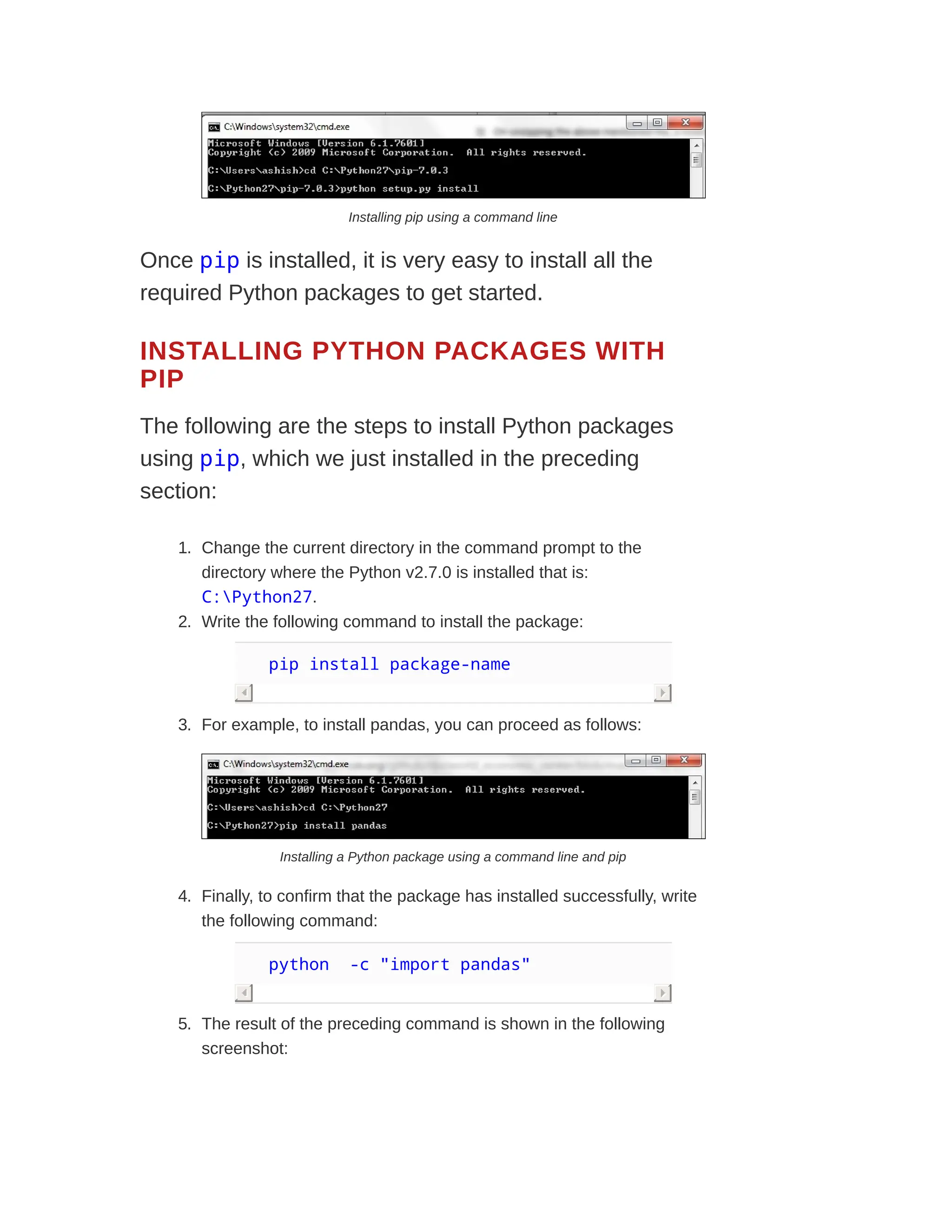 Installing pip using a command line
Once pip is installed, it is very easy to install all the
required Python packages to get started.
INSTALLING PYTHON PACKAGES WITH
PIP
The following are the steps to install Python packages
using pip, which we just installed in the preceding
section:
1. Change the current directory in the command prompt to the
directory where the Python v2.7.0 is installed that is:
C:Python27.
2. Write the following command to install the package:
pip install package-name
3. For example, to install pandas, you can proceed as follows:
Installing a Python package using a command line and pip
4. Finally, to confirm that the package has installed successfully, write
the following command:
python -c "import pandas"
5. The result of the preceding command is shown in the following
screenshot:
 