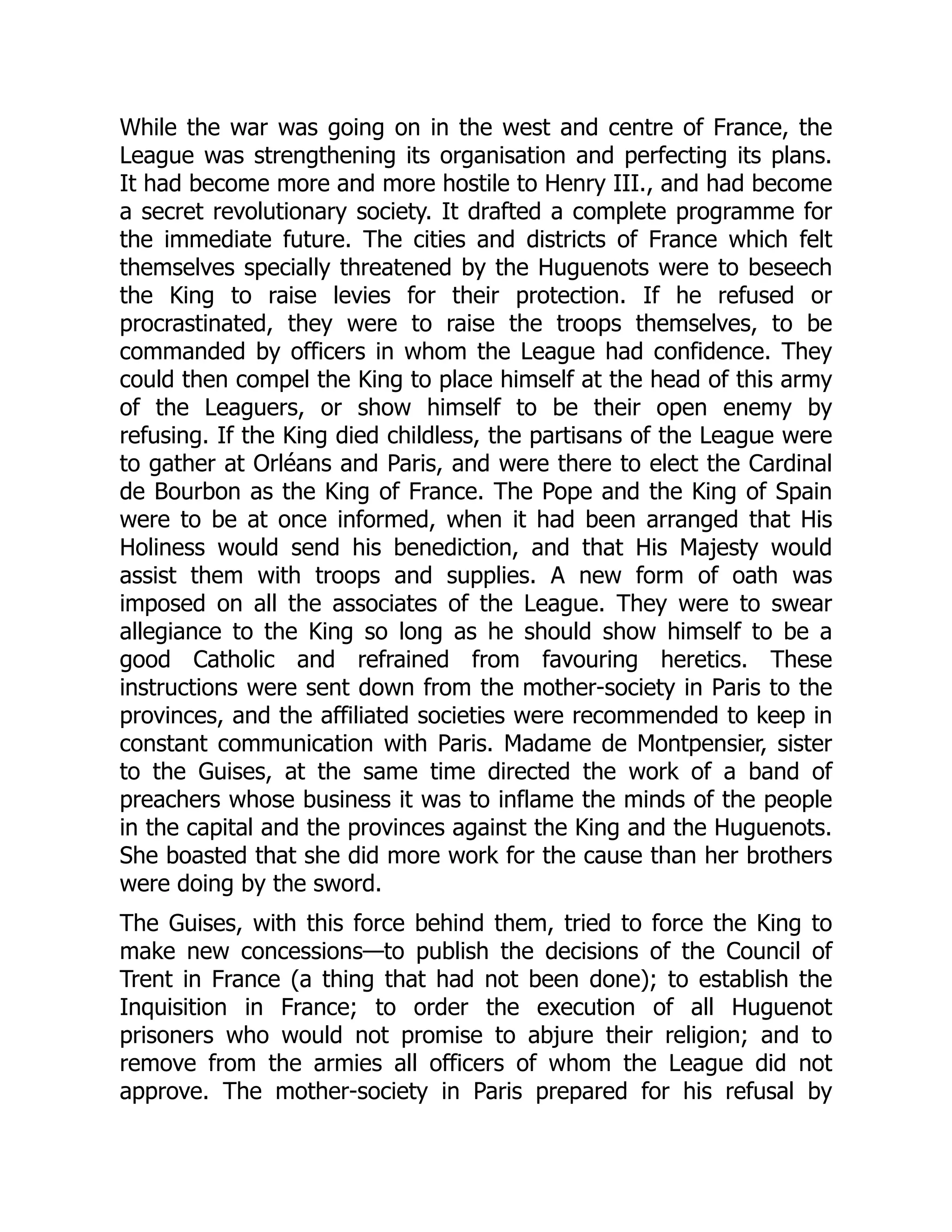 While the war was going on in the west and centre of France, the
League was strengthening its organisation and perfecting its plans.
It had become more and more hostile to Henry III., and had become
a secret revolutionary society. It drafted a complete programme for
the immediate future. The cities and districts of France which felt
themselves specially threatened by the Huguenots were to beseech
the King to raise levies for their protection. If he refused or
procrastinated, they were to raise the troops themselves, to be
commanded by officers in whom the League had confidence. They
could then compel the King to place himself at the head of this army
of the Leaguers, or show himself to be their open enemy by
refusing. If the King died childless, the partisans of the League were
to gather at Orléans and Paris, and were there to elect the Cardinal
de Bourbon as the King of France. The Pope and the King of Spain
were to be at once informed, when it had been arranged that His
Holiness would send his benediction, and that His Majesty would
assist them with troops and supplies. A new form of oath was
imposed on all the associates of the League. They were to swear
allegiance to the King so long as he should show himself to be a
good Catholic and refrained from favouring heretics. These
instructions were sent down from the mother-society in Paris to the
provinces, and the affiliated societies were recommended to keep in
constant communication with Paris. Madame de Montpensier, sister
to the Guises, at the same time directed the work of a band of
preachers whose business it was to inflame the minds of the people
in the capital and the provinces against the King and the Huguenots.
She boasted that she did more work for the cause than her brothers
were doing by the sword.
The Guises, with this force behind them, tried to force the King to
make new concessions—to publish the decisions of the Council of
Trent in France (a thing that had not been done); to establish the
Inquisition in France; to order the execution of all Huguenot
prisoners who would not promise to abjure their religion; and to
remove from the armies all officers of whom the League did not
approve. The mother-society in Paris prepared for his refusal by
 