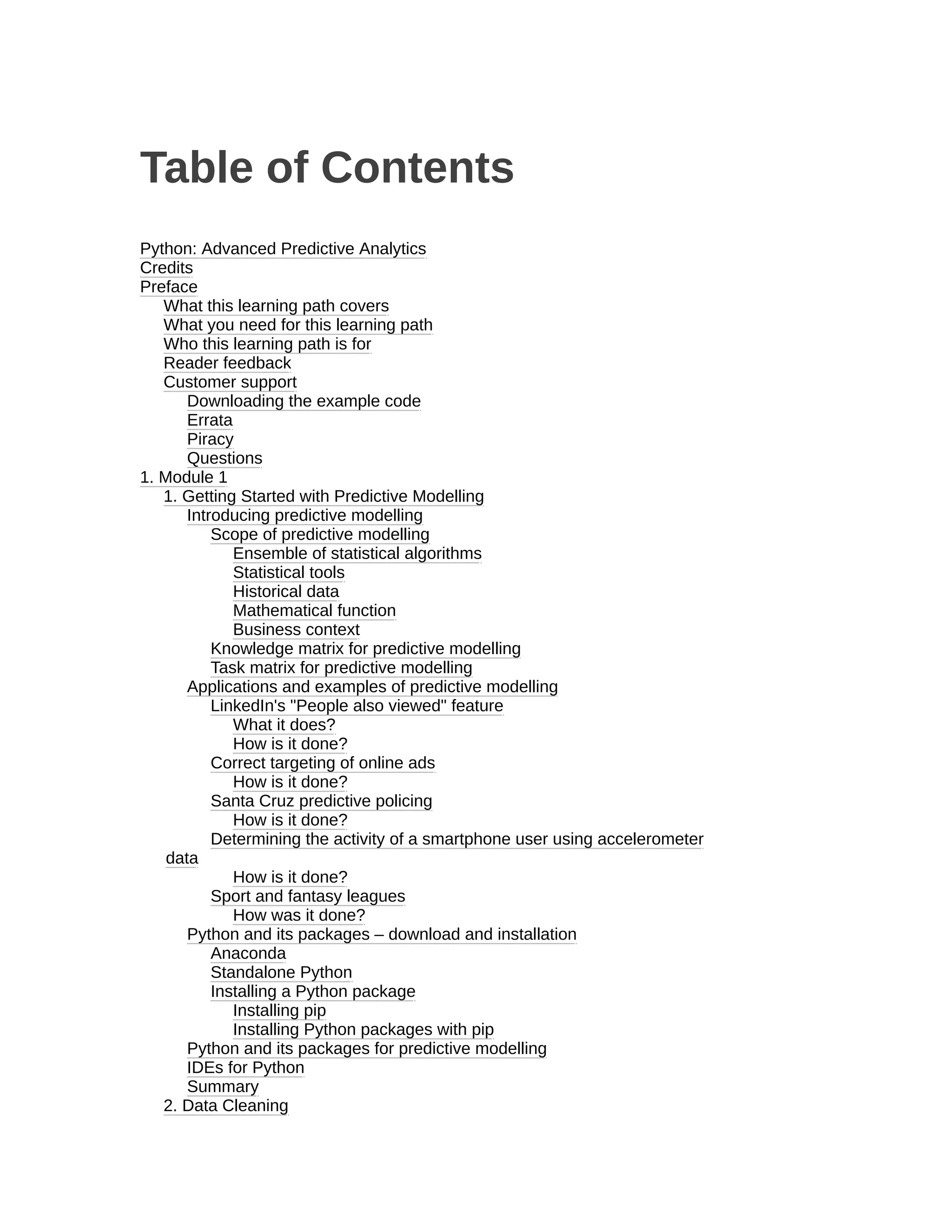 Table of Contents
Python: Advanced Predictive Analytics
Credits
Preface
What this learning path covers
What you need for this learning path
Who this learning path is for
Reader feedback
Customer support
Downloading the example code
Errata
Piracy
Questions
1. Module 1
1. Getting Started with Predictive Modelling
Introducing predictive modelling
Scope of predictive modelling
Ensemble of statistical algorithms
Statistical tools
Historical data
Mathematical function
Business context
Knowledge matrix for predictive modelling
Task matrix for predictive modelling
Applications and examples of predictive modelling
LinkedIn's "People also viewed" feature
What it does?
How is it done?
Correct targeting of online ads
How is it done?
Santa Cruz predictive policing
How is it done?
Determining the activity of a smartphone user using accelerometer
data
How is it done?
Sport and fantasy leagues
How was it done?
Python and its packages – download and installation
Anaconda
Standalone Python
Installing a Python package
Installing pip
Installing Python packages with pip
Python and its packages for predictive modelling
IDEs for Python
Summary
2. Data Cleaning
 