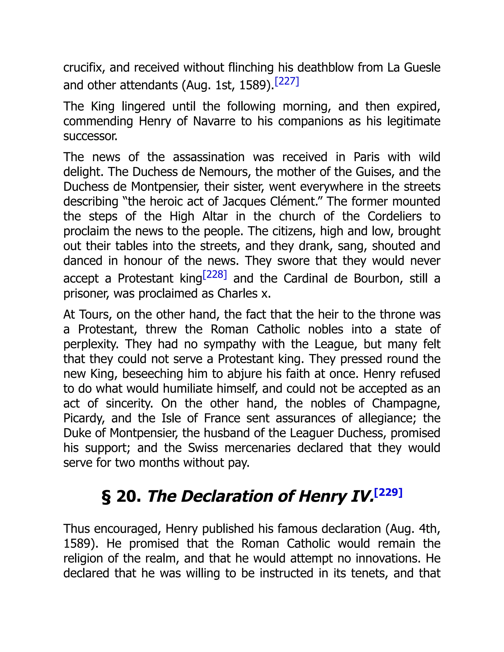 crucifix, and received without flinching his deathblow from La Guesle
and other attendants (Aug. 1st, 1589).[227]
The King lingered until the following morning, and then expired,
commending Henry of Navarre to his companions as his legitimate
successor.
The news of the assassination was received in Paris with wild
delight. The Duchess de Nemours, the mother of the Guises, and the
Duchess de Montpensier, their sister, went everywhere in the streets
describing “the heroic act of Jacques Clément.” The former mounted
the steps of the High Altar in the church of the Cordeliers to
proclaim the news to the people. The citizens, high and low, brought
out their tables into the streets, and they drank, sang, shouted and
danced in honour of the news. They swore that they would never
accept a Protestant king[228] and the Cardinal de Bourbon, still a
prisoner, was proclaimed as Charles x.
At Tours, on the other hand, the fact that the heir to the throne was
a Protestant, threw the Roman Catholic nobles into a state of
perplexity. They had no sympathy with the League, but many felt
that they could not serve a Protestant king. They pressed round the
new King, beseeching him to abjure his faith at once. Henry refused
to do what would humiliate himself, and could not be accepted as an
act of sincerity. On the other hand, the nobles of Champagne,
Picardy, and the Isle of France sent assurances of allegiance; the
Duke of Montpensier, the husband of the Leaguer Duchess, promised
his support; and the Swiss mercenaries declared that they would
serve for two months without pay.
§ 20. The Declaration of Henry IV.[229]
Thus encouraged, Henry published his famous declaration (Aug. 4th,
1589). He promised that the Roman Catholic would remain the
religion of the realm, and that he would attempt no innovations. He
declared that he was willing to be instructed in its tenets, and that
 