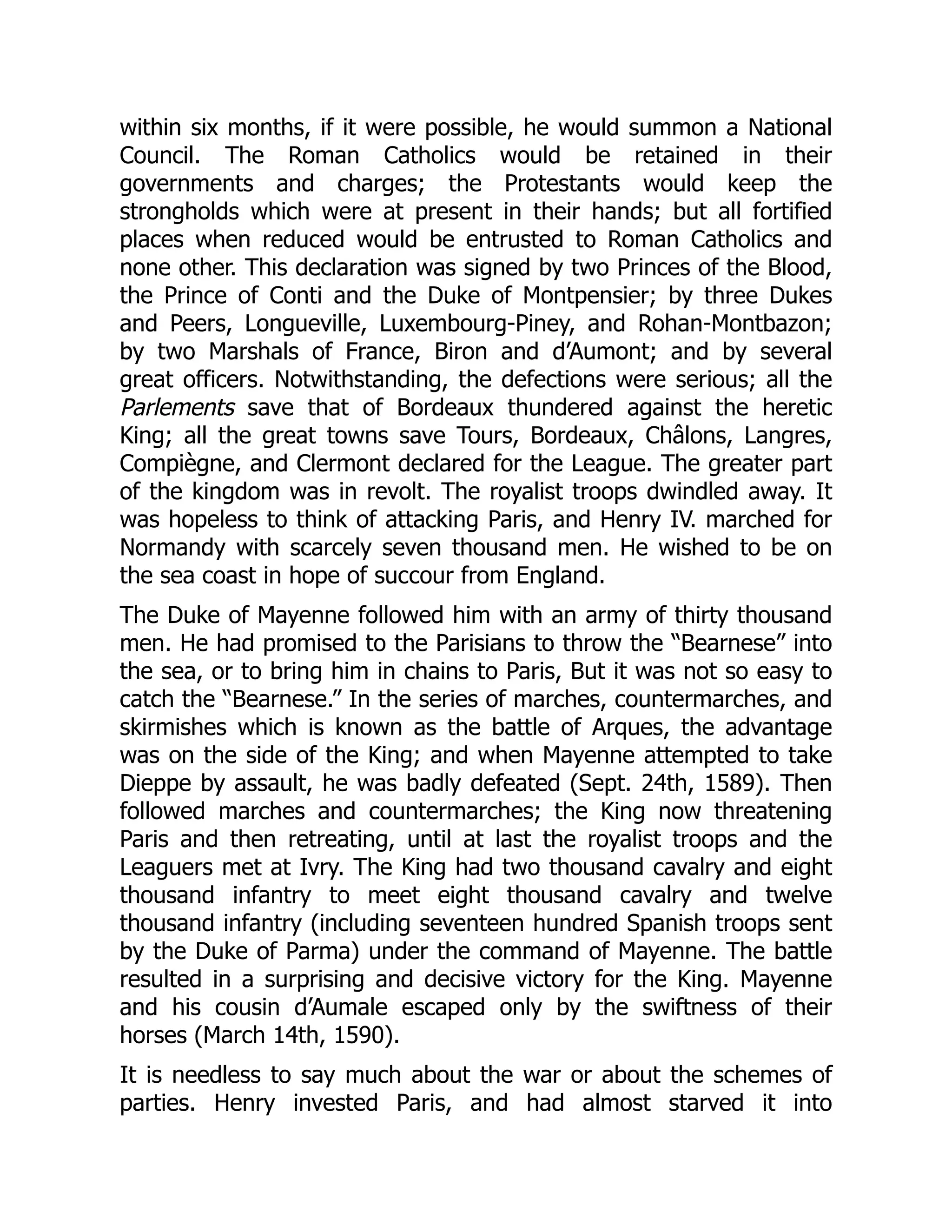 within six months, if it were possible, he would summon a National
Council. The Roman Catholics would be retained in their
governments and charges; the Protestants would keep the
strongholds which were at present in their hands; but all fortified
places when reduced would be entrusted to Roman Catholics and
none other. This declaration was signed by two Princes of the Blood,
the Prince of Conti and the Duke of Montpensier; by three Dukes
and Peers, Longueville, Luxembourg-Piney, and Rohan-Montbazon;
by two Marshals of France, Biron and d’Aumont; and by several
great officers. Notwithstanding, the defections were serious; all the
Parlements save that of Bordeaux thundered against the heretic
King; all the great towns save Tours, Bordeaux, Châlons, Langres,
Compiègne, and Clermont declared for the League. The greater part
of the kingdom was in revolt. The royalist troops dwindled away. It
was hopeless to think of attacking Paris, and Henry IV. marched for
Normandy with scarcely seven thousand men. He wished to be on
the sea coast in hope of succour from England.
The Duke of Mayenne followed him with an army of thirty thousand
men. He had promised to the Parisians to throw the “Bearnese” into
the sea, or to bring him in chains to Paris, But it was not so easy to
catch the “Bearnese.” In the series of marches, countermarches, and
skirmishes which is known as the battle of Arques, the advantage
was on the side of the King; and when Mayenne attempted to take
Dieppe by assault, he was badly defeated (Sept. 24th, 1589). Then
followed marches and countermarches; the King now threatening
Paris and then retreating, until at last the royalist troops and the
Leaguers met at Ivry. The King had two thousand cavalry and eight
thousand infantry to meet eight thousand cavalry and twelve
thousand infantry (including seventeen hundred Spanish troops sent
by the Duke of Parma) under the command of Mayenne. The battle
resulted in a surprising and decisive victory for the King. Mayenne
and his cousin d’Aumale escaped only by the swiftness of their
horses (March 14th, 1590).
It is needless to say much about the war or about the schemes of
parties. Henry invested Paris, and had almost starved it into
 