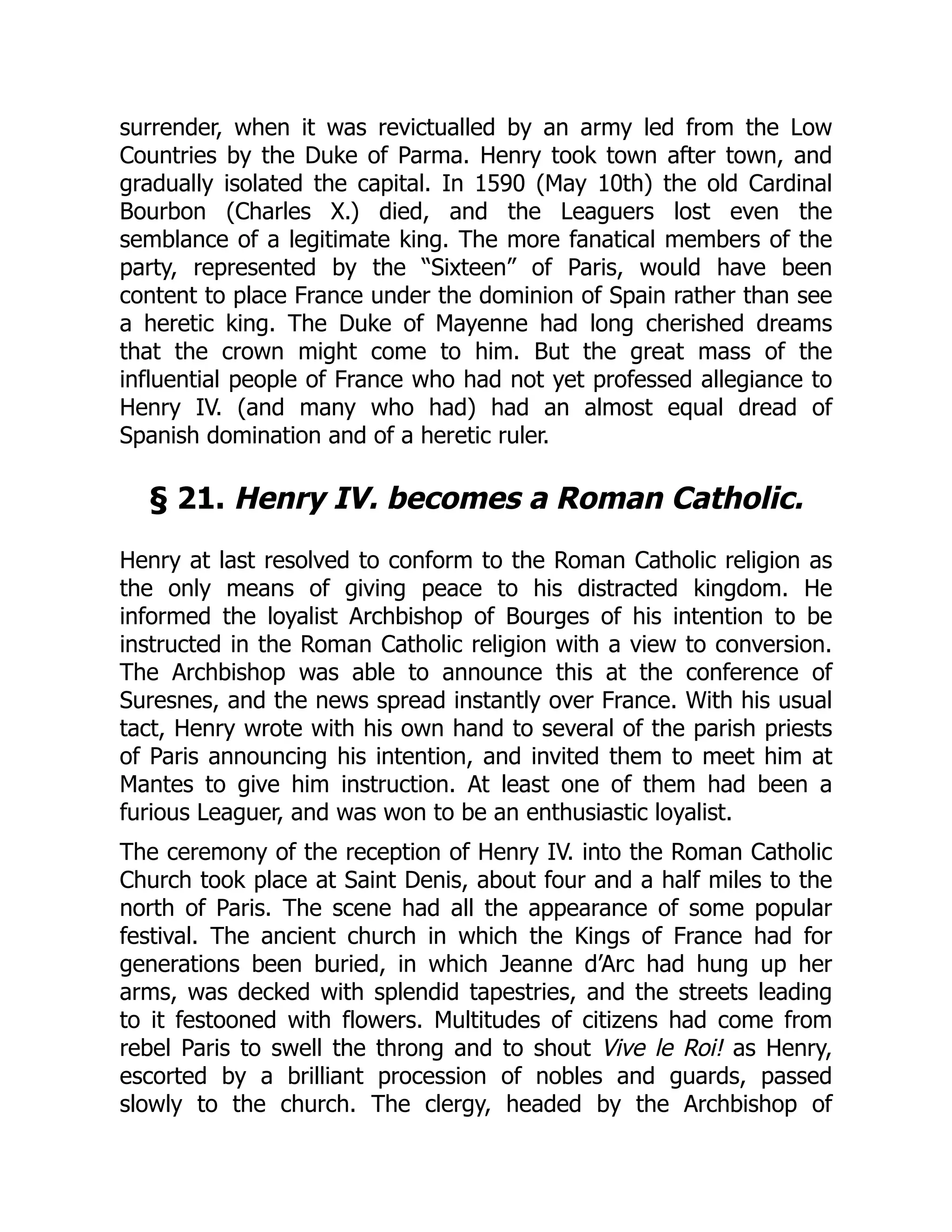 surrender, when it was revictualled by an army led from the Low
Countries by the Duke of Parma. Henry took town after town, and
gradually isolated the capital. In 1590 (May 10th) the old Cardinal
Bourbon (Charles X.) died, and the Leaguers lost even the
semblance of a legitimate king. The more fanatical members of the
party, represented by the “Sixteen” of Paris, would have been
content to place France under the dominion of Spain rather than see
a heretic king. The Duke of Mayenne had long cherished dreams
that the crown might come to him. But the great mass of the
influential people of France who had not yet professed allegiance to
Henry IV. (and many who had) had an almost equal dread of
Spanish domination and of a heretic ruler.
§ 21. Henry IV. becomes a Roman Catholic.
Henry at last resolved to conform to the Roman Catholic religion as
the only means of giving peace to his distracted kingdom. He
informed the loyalist Archbishop of Bourges of his intention to be
instructed in the Roman Catholic religion with a view to conversion.
The Archbishop was able to announce this at the conference of
Suresnes, and the news spread instantly over France. With his usual
tact, Henry wrote with his own hand to several of the parish priests
of Paris announcing his intention, and invited them to meet him at
Mantes to give him instruction. At least one of them had been a
furious Leaguer, and was won to be an enthusiastic loyalist.
The ceremony of the reception of Henry IV. into the Roman Catholic
Church took place at Saint Denis, about four and a half miles to the
north of Paris. The scene had all the appearance of some popular
festival. The ancient church in which the Kings of France had for
generations been buried, in which Jeanne d’Arc had hung up her
arms, was decked with splendid tapestries, and the streets leading
to it festooned with flowers. Multitudes of citizens had come from
rebel Paris to swell the throng and to shout Vive le Roi! as Henry,
escorted by a brilliant procession of nobles and guards, passed
slowly to the church. The clergy, headed by the Archbishop of
 