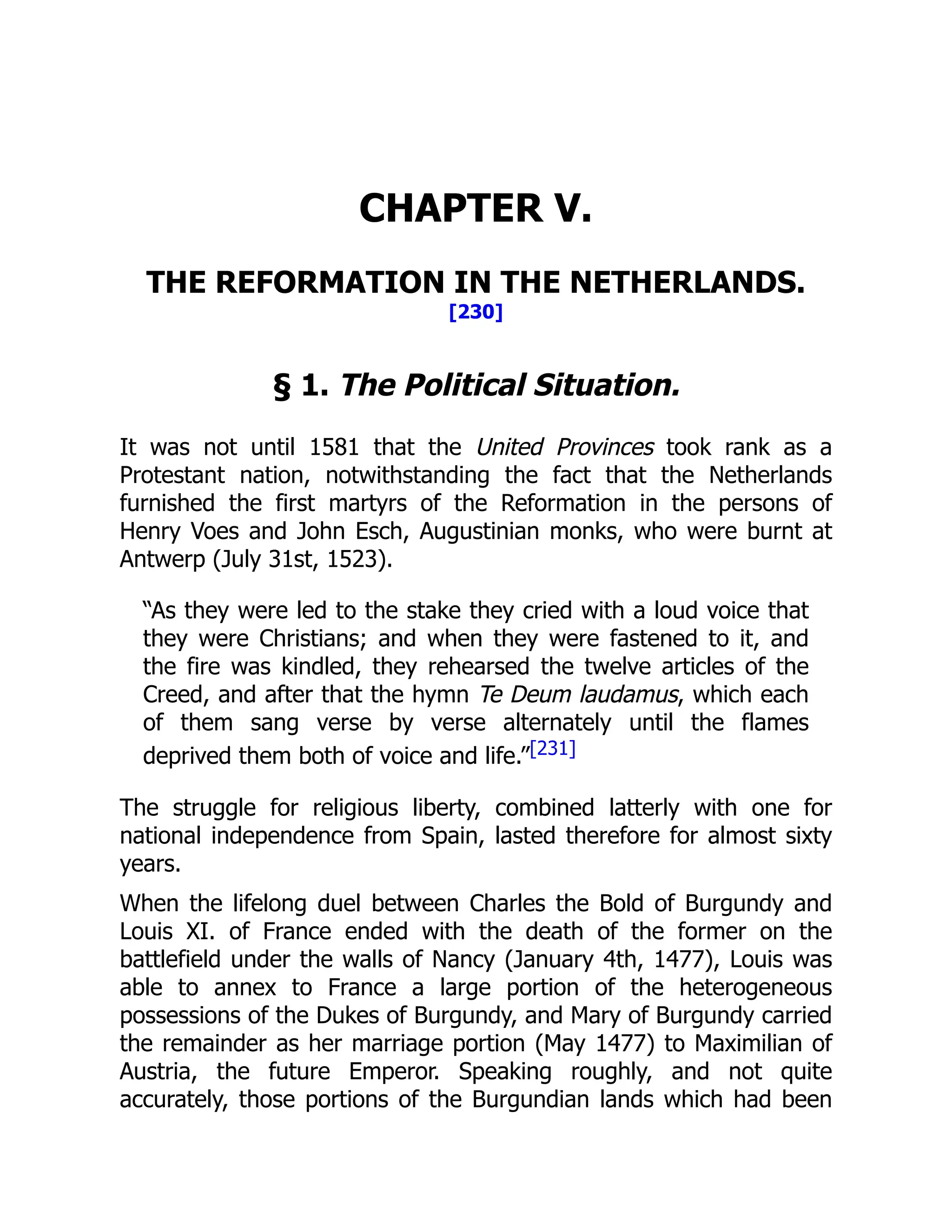 CHAPTER V.
THE REFORMATION IN THE NETHERLANDS.
[230]
§ 1. The Political Situation.
It was not until 1581 that the United Provinces took rank as a
Protestant nation, notwithstanding the fact that the Netherlands
furnished the first martyrs of the Reformation in the persons of
Henry Voes and John Esch, Augustinian monks, who were burnt at
Antwerp (July 31st, 1523).
“As they were led to the stake they cried with a loud voice that
they were Christians; and when they were fastened to it, and
the fire was kindled, they rehearsed the twelve articles of the
Creed, and after that the hymn Te Deum laudamus, which each
of them sang verse by verse alternately until the flames
deprived them both of voice and life.”[231]
The struggle for religious liberty, combined latterly with one for
national independence from Spain, lasted therefore for almost sixty
years.
When the lifelong duel between Charles the Bold of Burgundy and
Louis XI. of France ended with the death of the former on the
battlefield under the walls of Nancy (January 4th, 1477), Louis was
able to annex to France a large portion of the heterogeneous
possessions of the Dukes of Burgundy, and Mary of Burgundy carried
the remainder as her marriage portion (May 1477) to Maximilian of
Austria, the future Emperor. Speaking roughly, and not quite
accurately, those portions of the Burgundian lands which had been
 