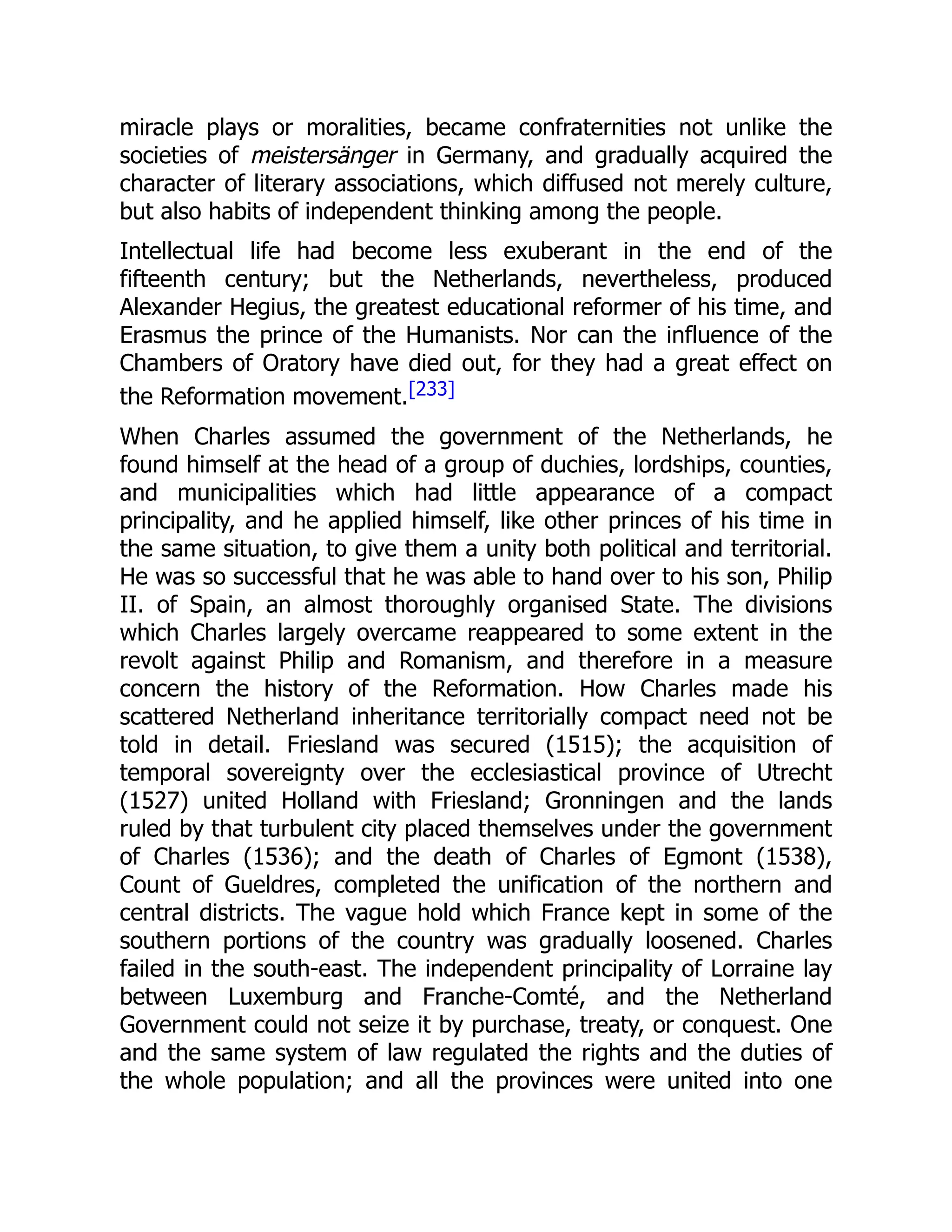 miracle plays or moralities, became confraternities not unlike the
societies of meistersänger in Germany, and gradually acquired the
character of literary associations, which diffused not merely culture,
but also habits of independent thinking among the people.
Intellectual life had become less exuberant in the end of the
fifteenth century; but the Netherlands, nevertheless, produced
Alexander Hegius, the greatest educational reformer of his time, and
Erasmus the prince of the Humanists. Nor can the influence of the
Chambers of Oratory have died out, for they had a great effect on
the Reformation movement.[233]
When Charles assumed the government of the Netherlands, he
found himself at the head of a group of duchies, lordships, counties,
and municipalities which had little appearance of a compact
principality, and he applied himself, like other princes of his time in
the same situation, to give them a unity both political and territorial.
He was so successful that he was able to hand over to his son, Philip
II. of Spain, an almost thoroughly organised State. The divisions
which Charles largely overcame reappeared to some extent in the
revolt against Philip and Romanism, and therefore in a measure
concern the history of the Reformation. How Charles made his
scattered Netherland inheritance territorially compact need not be
told in detail. Friesland was secured (1515); the acquisition of
temporal sovereignty over the ecclesiastical province of Utrecht
(1527) united Holland with Friesland; Gronningen and the lands
ruled by that turbulent city placed themselves under the government
of Charles (1536); and the death of Charles of Egmont (1538),
Count of Gueldres, completed the unification of the northern and
central districts. The vague hold which France kept in some of the
southern portions of the country was gradually loosened. Charles
failed in the south-east. The independent principality of Lorraine lay
between Luxemburg and Franche-Comté, and the Netherland
Government could not seize it by purchase, treaty, or conquest. One
and the same system of law regulated the rights and the duties of
the whole population; and all the provinces were united into one
 