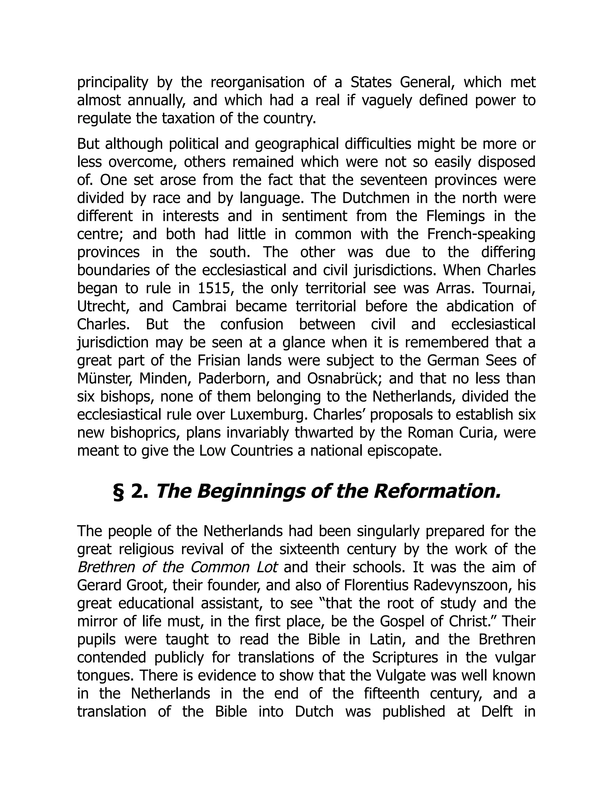 principality by the reorganisation of a States General, which met
almost annually, and which had a real if vaguely defined power to
regulate the taxation of the country.
But although political and geographical difficulties might be more or
less overcome, others remained which were not so easily disposed
of. One set arose from the fact that the seventeen provinces were
divided by race and by language. The Dutchmen in the north were
different in interests and in sentiment from the Flemings in the
centre; and both had little in common with the French-speaking
provinces in the south. The other was due to the differing
boundaries of the ecclesiastical and civil jurisdictions. When Charles
began to rule in 1515, the only territorial see was Arras. Tournai,
Utrecht, and Cambrai became territorial before the abdication of
Charles. But the confusion between civil and ecclesiastical
jurisdiction may be seen at a glance when it is remembered that a
great part of the Frisian lands were subject to the German Sees of
Münster, Minden, Paderborn, and Osnabrück; and that no less than
six bishops, none of them belonging to the Netherlands, divided the
ecclesiastical rule over Luxemburg. Charles’ proposals to establish six
new bishoprics, plans invariably thwarted by the Roman Curia, were
meant to give the Low Countries a national episcopate.
§ 2. The Beginnings of the Reformation.
The people of the Netherlands had been singularly prepared for the
great religious revival of the sixteenth century by the work of the
Brethren of the Common Lot and their schools. It was the aim of
Gerard Groot, their founder, and also of Florentius Radevynszoon, his
great educational assistant, to see “that the root of study and the
mirror of life must, in the first place, be the Gospel of Christ.” Their
pupils were taught to read the Bible in Latin, and the Brethren
contended publicly for translations of the Scriptures in the vulgar
tongues. There is evidence to show that the Vulgate was well known
in the Netherlands in the end of the fifteenth century, and a
translation of the Bible into Dutch was published at Delft in
 