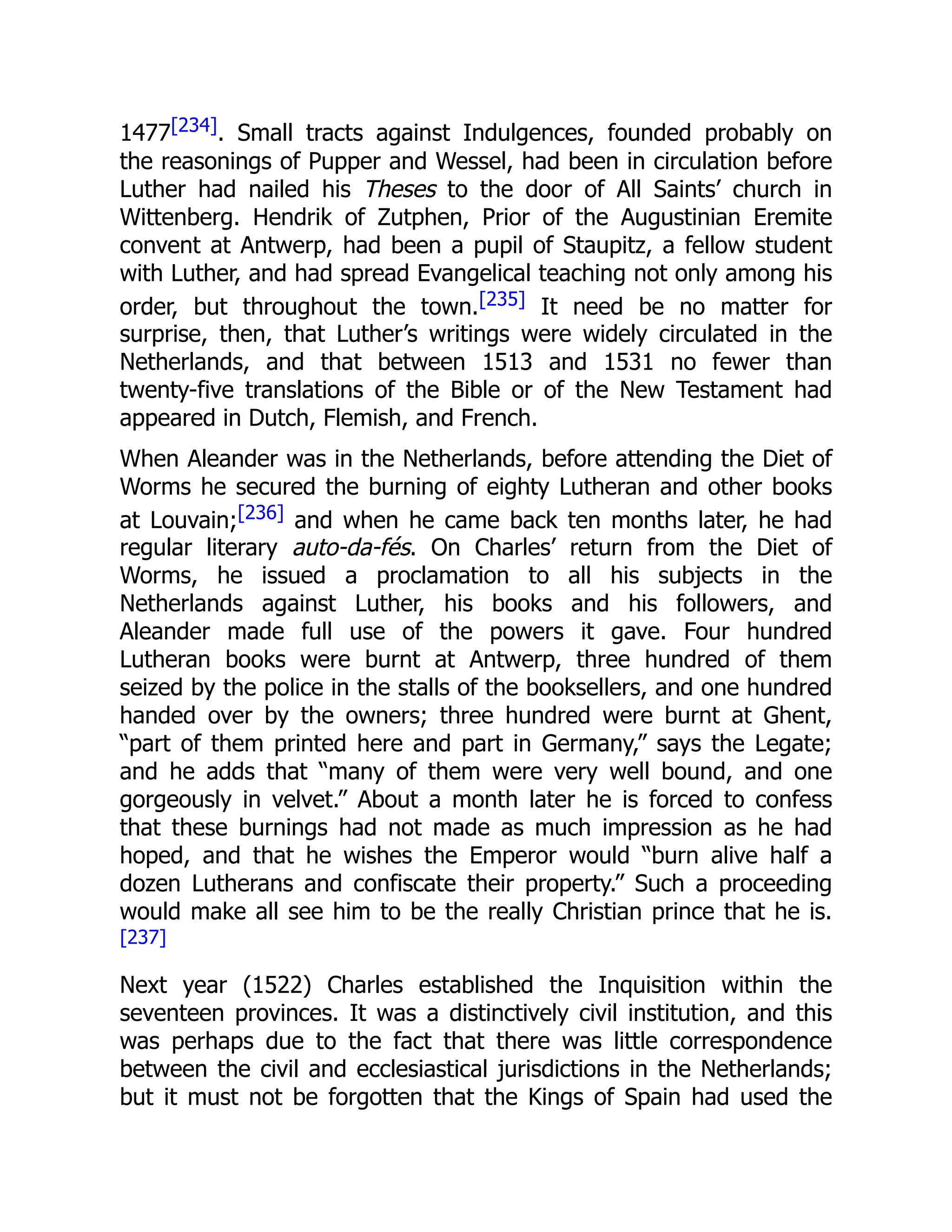 1477[234]. Small tracts against Indulgences, founded probably on
the reasonings of Pupper and Wessel, had been in circulation before
Luther had nailed his Theses to the door of All Saints’ church in
Wittenberg. Hendrik of Zutphen, Prior of the Augustinian Eremite
convent at Antwerp, had been a pupil of Staupitz, a fellow student
with Luther, and had spread Evangelical teaching not only among his
order, but throughout the town.[235] It need be no matter for
surprise, then, that Luther’s writings were widely circulated in the
Netherlands, and that between 1513 and 1531 no fewer than
twenty-five translations of the Bible or of the New Testament had
appeared in Dutch, Flemish, and French.
When Aleander was in the Netherlands, before attending the Diet of
Worms he secured the burning of eighty Lutheran and other books
at Louvain;[236] and when he came back ten months later, he had
regular literary auto-da-fés. On Charles’ return from the Diet of
Worms, he issued a proclamation to all his subjects in the
Netherlands against Luther, his books and his followers, and
Aleander made full use of the powers it gave. Four hundred
Lutheran books were burnt at Antwerp, three hundred of them
seized by the police in the stalls of the booksellers, and one hundred
handed over by the owners; three hundred were burnt at Ghent,
“part of them printed here and part in Germany,” says the Legate;
and he adds that “many of them were very well bound, and one
gorgeously in velvet.” About a month later he is forced to confess
that these burnings had not made as much impression as he had
hoped, and that he wishes the Emperor would “burn alive half a
dozen Lutherans and confiscate their property.” Such a proceeding
would make all see him to be the really Christian prince that he is.
[237]
Next year (1522) Charles established the Inquisition within the
seventeen provinces. It was a distinctively civil institution, and this
was perhaps due to the fact that there was little correspondence
between the civil and ecclesiastical jurisdictions in the Netherlands;
but it must not be forgotten that the Kings of Spain had used the
 