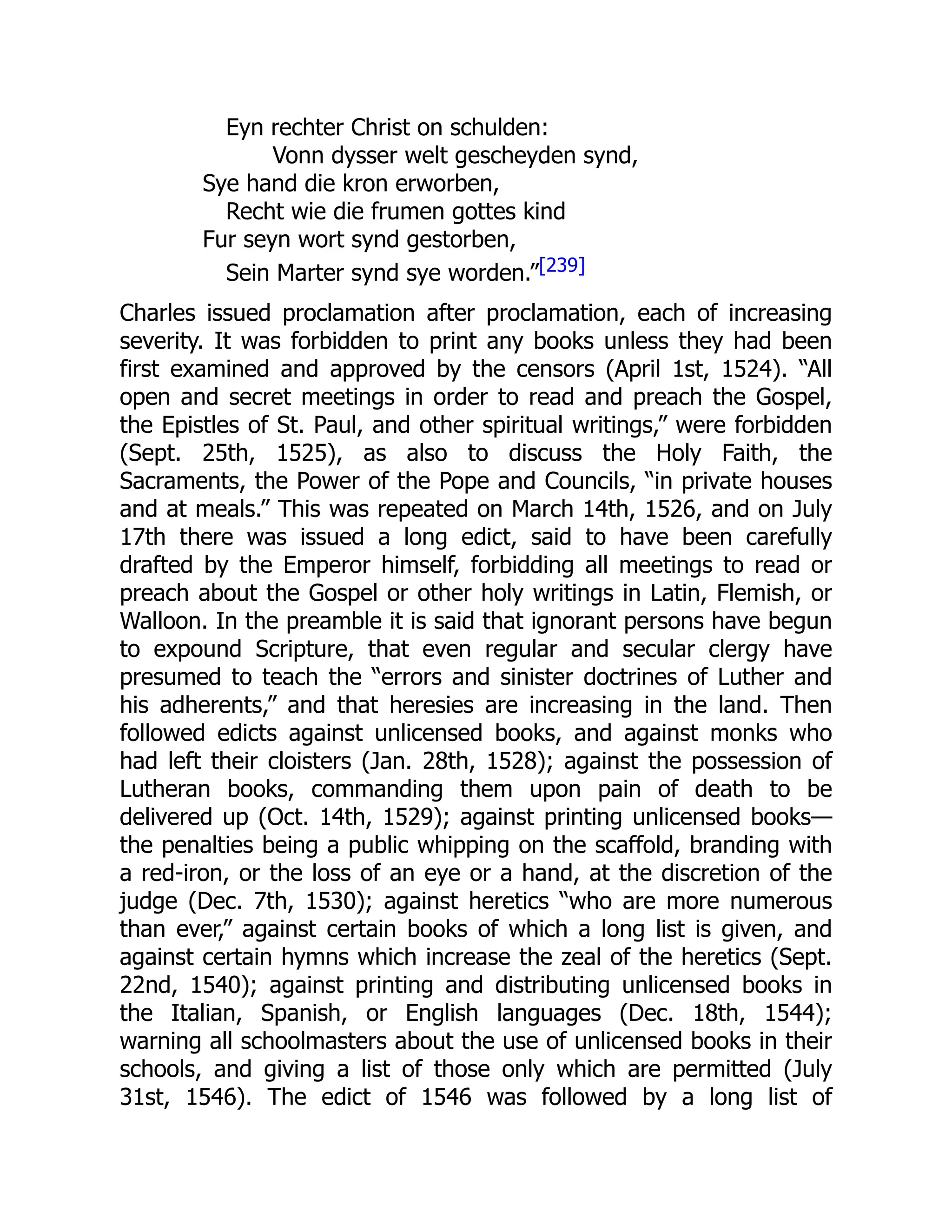 Eyn rechter Christ on schulden:
Vonn dysser welt gescheyden synd,
Sye hand die kron erworben,
Recht wie die frumen gottes kind
Fur seyn wort synd gestorben,
Sein Marter synd sye worden.”[239]
Charles issued proclamation after proclamation, each of increasing
severity. It was forbidden to print any books unless they had been
first examined and approved by the censors (April 1st, 1524). “All
open and secret meetings in order to read and preach the Gospel,
the Epistles of St. Paul, and other spiritual writings,” were forbidden
(Sept. 25th, 1525), as also to discuss the Holy Faith, the
Sacraments, the Power of the Pope and Councils, “in private houses
and at meals.” This was repeated on March 14th, 1526, and on July
17th there was issued a long edict, said to have been carefully
drafted by the Emperor himself, forbidding all meetings to read or
preach about the Gospel or other holy writings in Latin, Flemish, or
Walloon. In the preamble it is said that ignorant persons have begun
to expound Scripture, that even regular and secular clergy have
presumed to teach the “errors and sinister doctrines of Luther and
his adherents,” and that heresies are increasing in the land. Then
followed edicts against unlicensed books, and against monks who
had left their cloisters (Jan. 28th, 1528); against the possession of
Lutheran books, commanding them upon pain of death to be
delivered up (Oct. 14th, 1529); against printing unlicensed books—
the penalties being a public whipping on the scaffold, branding with
a red-iron, or the loss of an eye or a hand, at the discretion of the
judge (Dec. 7th, 1530); against heretics “who are more numerous
than ever,” against certain books of which a long list is given, and
against certain hymns which increase the zeal of the heretics (Sept.
22nd, 1540); against printing and distributing unlicensed books in
the Italian, Spanish, or English languages (Dec. 18th, 1544);
warning all schoolmasters about the use of unlicensed books in their
schools, and giving a list of those only which are permitted (July
31st, 1546). The edict of 1546 was followed by a long list of
 