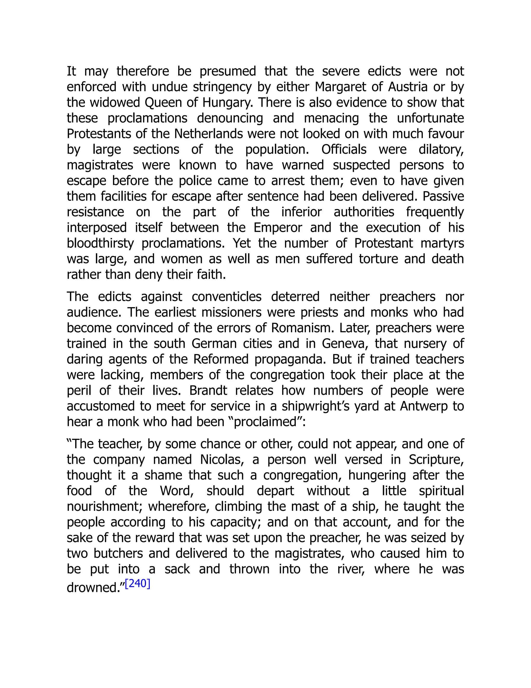 It may therefore be presumed that the severe edicts were not
enforced with undue stringency by either Margaret of Austria or by
the widowed Queen of Hungary. There is also evidence to show that
these proclamations denouncing and menacing the unfortunate
Protestants of the Netherlands were not looked on with much favour
by large sections of the population. Officials were dilatory,
magistrates were known to have warned suspected persons to
escape before the police came to arrest them; even to have given
them facilities for escape after sentence had been delivered. Passive
resistance on the part of the inferior authorities frequently
interposed itself between the Emperor and the execution of his
bloodthirsty proclamations. Yet the number of Protestant martyrs
was large, and women as well as men suffered torture and death
rather than deny their faith.
The edicts against conventicles deterred neither preachers nor
audience. The earliest missioners were priests and monks who had
become convinced of the errors of Romanism. Later, preachers were
trained in the south German cities and in Geneva, that nursery of
daring agents of the Reformed propaganda. But if trained teachers
were lacking, members of the congregation took their place at the
peril of their lives. Brandt relates how numbers of people were
accustomed to meet for service in a shipwright’s yard at Antwerp to
hear a monk who had been “proclaimed”:
“The teacher, by some chance or other, could not appear, and one of
the company named Nicolas, a person well versed in Scripture,
thought it a shame that such a congregation, hungering after the
food of the Word, should depart without a little spiritual
nourishment; wherefore, climbing the mast of a ship, he taught the
people according to his capacity; and on that account, and for the
sake of the reward that was set upon the preacher, he was seized by
two butchers and delivered to the magistrates, who caused him to
be put into a sack and thrown into the river, where he was
drowned.”[240]
 