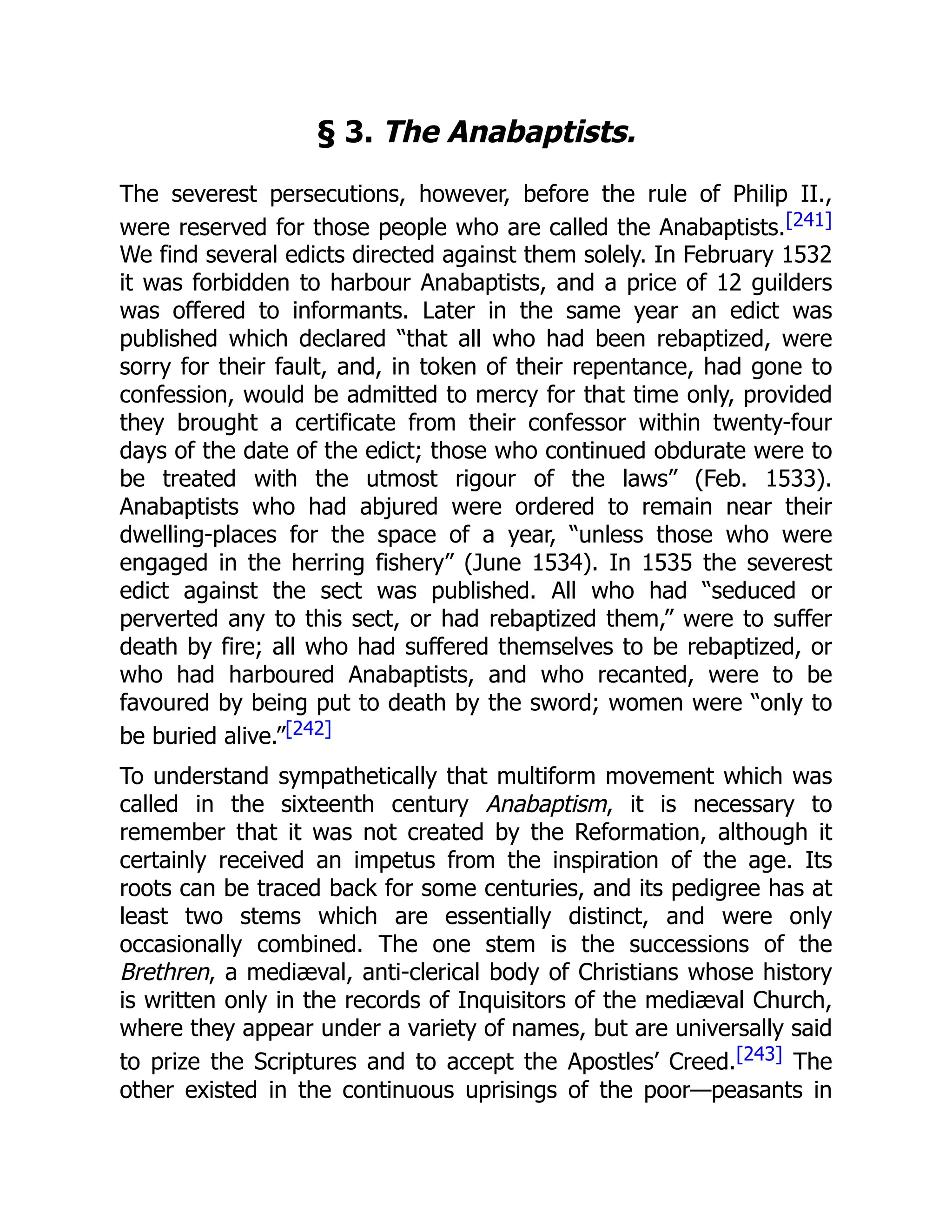 § 3. The Anabaptists.
The severest persecutions, however, before the rule of Philip II.,
were reserved for those people who are called the Anabaptists.[241]
We find several edicts directed against them solely. In February 1532
it was forbidden to harbour Anabaptists, and a price of 12 guilders
was offered to informants. Later in the same year an edict was
published which declared “that all who had been rebaptized, were
sorry for their fault, and, in token of their repentance, had gone to
confession, would be admitted to mercy for that time only, provided
they brought a certificate from their confessor within twenty-four
days of the date of the edict; those who continued obdurate were to
be treated with the utmost rigour of the laws” (Feb. 1533).
Anabaptists who had abjured were ordered to remain near their
dwelling-places for the space of a year, “unless those who were
engaged in the herring fishery” (June 1534). In 1535 the severest
edict against the sect was published. All who had “seduced or
perverted any to this sect, or had rebaptized them,” were to suffer
death by fire; all who had suffered themselves to be rebaptized, or
who had harboured Anabaptists, and who recanted, were to be
favoured by being put to death by the sword; women were “only to
be buried alive.”[242]
To understand sympathetically that multiform movement which was
called in the sixteenth century Anabaptism, it is necessary to
remember that it was not created by the Reformation, although it
certainly received an impetus from the inspiration of the age. Its
roots can be traced back for some centuries, and its pedigree has at
least two stems which are essentially distinct, and were only
occasionally combined. The one stem is the successions of the
Brethren, a mediæval, anti-clerical body of Christians whose history
is written only in the records of Inquisitors of the mediæval Church,
where they appear under a variety of names, but are universally said
to prize the Scriptures and to accept the Apostles’ Creed.[243] The
other existed in the continuous uprisings of the poor—peasants in
 