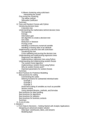 K-Means clustering using scikit-learn
Interpreting the cluster
Fine-tuning the clustering
The elbow method
Silhouette Coefficient
Summary
8. Trees and Random Forests with Python
Introducing decision trees
A decision tree
Understanding the mathematics behind decision trees
Homogeneity
Entropy
Information gain
ID3 algorithm to create a decision tree
Gini index
Reduction in Variance
Pruning a tree
Handling a continuous numerical variable
Handling a missing value of an attribute
Implementing a decision tree with scikit-learn
Visualizing the tree
Cross-validating and pruning the decision tree
Understanding and implementing regression trees
Regression tree algorithm
Implementing a regression tree using Python
Understanding and implementing random forests
The random forest algorithm
Implementing a random forest using Python
Why do random forests work?
Important parameters for random forests
Summary
9. Best Practices for Predictive Modelling
Best practices for coding
Commenting the codes
Defining functions for substantial individual tasks
Example 1
Example 2
Example 3
Avoid hard-coding of variables as much as possible
Version control
Using standard libraries, methods, and formulas
Best practices for data handling
Best practices for algorithms
Best practices for statistics
Best practices for business contexts
Summary
A. A List of Links
2. Module 2
1. From Data to Decisions – Getting Started with Analytic Applications
Designing an advanced analytic solution
Data layer: warehouses, lakes, and streams
Modeling layer
 