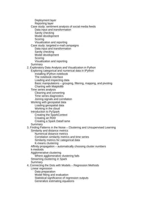 Deployment layer
Reporting layer
Case study: sentiment analysis of social media feeds
Data input and transformation
Sanity checking
Model development
Scoring
Visualization and reporting
Case study: targeted e-mail campaigns
Data input and transformation
Sanity checking
Model development
Scoring
Visualization and reporting
Summary
2. Exploratory Data Analysis and Visualization in Python
Exploring categorical and numerical data in IPython
Installing IPython notebook
The notebook interface
Loading and inspecting data
Basic manipulations – grouping, filtering, mapping, and pivoting
Charting with Matplotlib
Time series analysis
Cleaning and converting
Time series diagnostics
Joining signals and correlation
Working with geospatial data
Loading geospatial data
Working in the cloud
Introduction to PySpark
Creating the SparkContext
Creating an RDD
Creating a Spark DataFrame
Summary
3. Finding Patterns in the Noise – Clustering and Unsupervised Learning
Similarity and distance metrics
Numerical distance metrics
Correlation similarity metrics and time series
Similarity metrics for categorical data
K-means clustering
Affinity propagation – automatically choosing cluster numbers
k-medoids
Agglomerative clustering
Where agglomerative clustering fails
Streaming clustering in Spark
Summary
4. Connecting the Dots with Models – Regression Methods
Linear regression
Data preparation
Model fitting and evaluation
Statistical significance of regression outputs
Generalize estimating equations
 