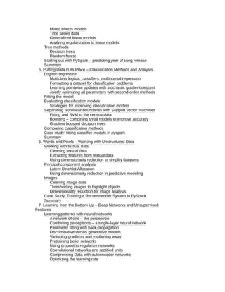 Mixed effects models
Time series data
Generalized linear models
Applying regularization to linear models
Tree methods
Decision trees
Random forest
Scaling out with PySpark – predicting year of song release
Summary
5. Putting Data in its Place – Classification Methods and Analysis
Logistic regression
Multiclass logistic classifiers: multinomial regression
Formatting a dataset for classification problems
Learning pointwise updates with stochastic gradient descent
Jointly optimizing all parameters with second-order methods
Fitting the model
Evaluating classification models
Strategies for improving classification models
Separating Nonlinear boundaries with Support vector machines
Fitting and SVM to the census data
Boosting – combining small models to improve accuracy
Gradient boosted decision trees
Comparing classification methods
Case study: fitting classifier models in pyspark
Summary
6. Words and Pixels – Working with Unstructured Data
Working with textual data
Cleaning textual data
Extracting features from textual data
Using dimensionality reduction to simplify datasets
Principal component analysis
Latent Dirichlet Allocation
Using dimensionality reduction in predictive modeling
Images
Cleaning image data
Thresholding images to highlight objects
Dimensionality reduction for image analysis
Case Study: Training a Recommender System in PySpark
Summary
7. Learning from the Bottom Up – Deep Networks and Unsupervised
Features
Learning patterns with neural networks
A network of one – the perceptron
Combining perceptrons – a single-layer neural network
Parameter fitting with back-propagation
Discriminative versus generative models
Vanishing gradients and explaining away
Pretraining belief networks
Using dropout to regularize networks
Convolutional networks and rectified units
Compressing Data with autoencoder networks
Optimizing the learning rate
 
