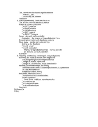 The TensorFlow library and digit recognition
The MNIST data
Constructing the network
Summary
8. Sharing Models with Prediction Services
The architecture of a prediction service
Clients and making requests
The GET requests
The POST request
The HEAD request
The PUT request
The DELETE request
Server – the web traffic controller
Application – the engine of the predictive services
Persisting information with database systems
Case study – logistic regression service
Setting up the database
The web server
The web application
The flow of a prediction service – training a model
On-demand and bulk prediction
Summary
9. Reporting and Testing – Iterating on Analytic Systems
Checking the health of models with diagnostics
Evaluating changes in model performance
Changes in feature importance
Changes in unsupervised model performance
Iterating on models through A/B testing
Experimental allocation – assigning customers to experiments
Deciding a sample size
Multiple hypothesis testing
Guidelines for communication
Translate terms to business values
Visualizing results
Case Study: building a reporting service
The report server
The report application
The visualization layer
Summary
Bibliography
Index
 
