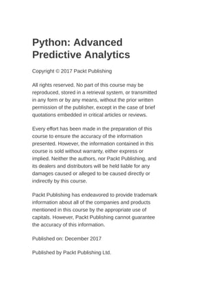 Python: Advanced
Predictive Analytics
Copyright © 2017 Packt Publishing
All rights reserved. No part of this course may be
reproduced, stored in a retrieval system, or transmitted
in any form or by any means, without the prior written
permission of the publisher, except in the case of brief
quotations embedded in critical articles or reviews.
Every effort has been made in the preparation of this
course to ensure the accuracy of the information
presented. However, the information contained in this
course is sold without warranty, either express or
implied. Neither the authors, nor Packt Publishing, and
its dealers and distributors will be held liable for any
damages caused or alleged to be caused directly or
indirectly by this course.
Packt Publishing has endeavored to provide trademark
information about all of the companies and products
mentioned in this course by the appropriate use of
capitals. However, Packt Publishing cannot guarantee
the accuracy of this information.
Published on: December 2017
Published by Packt Publishing Ltd.
 