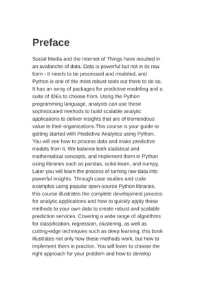 Preface
Social Media and the Internet of Things have resulted in
an avalanche of data. Data is powerful but not in its raw
form - It needs to be processed and modeled, and
Python is one of the most robust tools out there to do so.
It has an array of packages for predictive modeling and a
suite of IDEs to choose from. Using the Python
programming language, analysts can use these
sophisticated methods to build scalable analytic
applications to deliver insights that are of tremendous
value to their organizations.This course is your guide to
getting started with Predictive Analytics using Python.
You will see how to process data and make predictive
models from it. We balance both statistical and
mathematical concepts, and implement them in Python
using libraries such as pandas, scikit-learn, and numpy.
Later you will learn the process of turning raw data into
powerful insights. Through case studies and code
examples using popular open-source Python libraries,
this course illustrates the complete development process
for analytic applications and how to quickly apply these
methods to your own data to create robust and scalable
prediction services. Covering a wide range of algorithms
for classification, regression, clustering, as well as
cutting-edge techniques such as deep learning, this book
illustrates not only how these methods work, but how to
implement them in practice. You will learn to choose the
right approach for your problem and how to develop
 