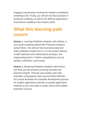 engaging visualizations to bring the insights of predictive
modeling to life. Finally, you will see the best practices in
predictive modeling, as well as the different applications
of predictive modeling in the modern world.
What this learning path
covers
Module 1, Learning Predictive Analytics with Python, is
your guide to getting started with Predictive Analytics
using Python. You will see how to process data and
make predictive models from it. It is the perfect balance
of both statistical and mathematical concepts, and
implementing them in Python using libraries such as
pandas, scikit-learn, and numpy.
Module 2, Mastering Predictive Analytics with Python,
will show you the process of turning raw data into
powerful insights. Through case studies and code
examples using popular open-source Python libraries,
this course illustrates the complete development process
for analytic applications and how to quickly apply these
methods to your own data to create robust and scalable
prediction services.
 