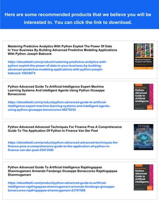 Here are some recommended products that we believe you will be
interested in. You can click the link to download.
Mastering Predictive Analytics With Python Exploit The Power Of Data
In Your Business By Building Advanced Predictive Modeling Applications
With Python Joseph Babcock
https://ebookbell.com/product/mastering-predictive-analytics-with-
python-exploit-the-power-of-data-in-your-business-by-building-
advanced-predictive-modeling-applications-with-python-joseph-
babcock-10834074
Python Advanced Guide To Artificial Intelligence Expert Machine
Learning Systems And Intelligent Agents Using Python Giuseppe
Bonaccorso
https://ebookbell.com/product/python-advanced-guide-to-artificial-
intelligence-expert-machine-learning-systems-and-intelligent-agents-
using-python-giuseppe-bonaccorso-48270252
Python Advanced Advanced Techniques For Finance Pros A Comprehensive
Guide To The Application Of Python In Finance Van Der Post
https://ebookbell.com/product/python-advanced-advanced-techniques-for-
finance-pros-a-comprehensive-guide-to-the-application-of-python-in-
finance-van-der-post-55473590
Python Advanced Guide To Artificial Intelligence Rajalingappaa
Shanmugamani Armando Fandango Giuseppe Bonaccorso Rajalingappaa
Shanmugamani
https://ebookbell.com/product/python-advanced-guide-to-artificial-
intelligence-rajalingappaa-shanmugamani-armando-fandango-giuseppe-
bonaccorso-rajalingappaa-shanmugamani-23767668
 