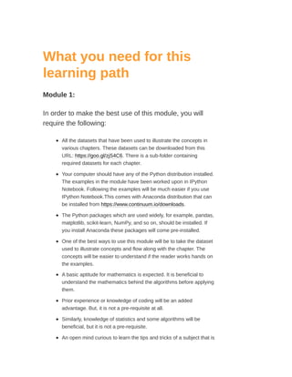 What you need for this
learning path
Module 1:
In order to make the best use of this module, you will
require the following:
All the datasets that have been used to illustrate the concepts in
various chapters. These datasets can be downloaded from this
URL: https://goo.gl/zjS4C6. There is a sub-folder containing
required datasets for each chapter.
Your computer should have any of the Python distribution installed.
The examples in the module have been worked upon in IPython
Notebook. Following the examples will be much easier if you use
IPython Notebook.This comes with Anaconda distribution that can
be installed from https://www.continuum.io/downloads.
The Python packages which are used widely, for example, pandas,
matplotlib, scikit-learn, NumPy, and so on, should be installed. If
you install Anaconda these packages will come pre-installed.
One of the best ways to use this module will be to take the dataset
used to illustrate concepts and flow along with the chapter. The
concepts will be easier to understand if the reader works hands on
the examples.
A basic aptitude for mathematics is expected. It is beneficial to
understand the mathematics behind the algorithms before applying
them.
Prior experience or knowledge of coding will be an added
advantage. But, it is not a pre-requisite at all.
Similarly, knowledge of statistics and some algorithms will be
beneficial, but it is not a pre-requisite.
An open mind curious to learn the tips and tricks of a subject that is
 