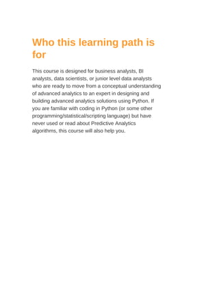 Who this learning path is
for
This course is designed for business analysts, BI
analysts, data scientists, or junior level data analysts
who are ready to move from a conceptual understanding
of advanced analytics to an expert in designing and
building advanced analytics solutions using Python. If
you are familiar with coding in Python (or some other
programming/statistical/scripting language) but have
never used or read about Predictive Analytics
algorithms, this course will also help you.
 