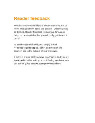 Reader feedback
Feedback from our readers is always welcome. Let us
know what you think about this course—what you liked
or disliked. Reader feedback is important for us as it
helps us develop titles that you will really get the most
out of.
To send us general feedback, simply e-mail
<feedback@packtpub.com>, and mention the
course's title in the subject of your message.
If there is a topic that you have expertise in and you are
interested in either writing or contributing to a book, see
our author guide at www.packtpub.com/authors.
 