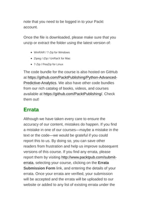 note that you need to be logged in to your Packt
account.
Once the file is downloaded, please make sure that you
unzip or extract the folder using the latest version of:
WinRAR / 7-Zip for Windows
Zipeg / iZip / UnRarX for Mac
7-Zip / PeaZip for Linux
The code bundle for the course is also hosted on GitHub
at https://github.com/PacktPublishing/Python-Advanced-
Predictive-Analytics. We also have other code bundles
from our rich catalog of books, videos, and courses
available at https://github.com/PacktPublishing/. Check
them out!
Errata
Although we have taken every care to ensure the
accuracy of our content, mistakes do happen. If you find
a mistake in one of our courses—maybe a mistake in the
text or the code—we would be grateful if you could
report this to us. By doing so, you can save other
readers from frustration and help us improve subsequent
versions of this course. If you find any errata, please
report them by visiting http://www.packtpub.com/submit-
errata, selecting your course, clicking on the Errata
Submission Form link, and entering the details of your
errata. Once your errata are verified, your submission
will be accepted and the errata will be uploaded to our
website or added to any list of existing errata under the
 