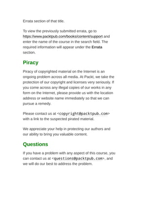 Errata section of that title.
To view the previously submitted errata, go to
https://www.packtpub.com/books/content/support and
enter the name of the course in the search field. The
required information will appear under the Errata
section.
Piracy
Piracy of copyrighted material on the Internet is an
ongoing problem across all media. At Packt, we take the
protection of our copyright and licenses very seriously. If
you come across any illegal copies of our works in any
form on the Internet, please provide us with the location
address or website name immediately so that we can
pursue a remedy.
Please contact us at <copyright@packtpub.com>
with a link to the suspected pirated material.
We appreciate your help in protecting our authors and
our ability to bring you valuable content.
Questions
If you have a problem with any aspect of this course, you
can contact us at <questions@packtpub.com>, and
we will do our best to address the problem.
 