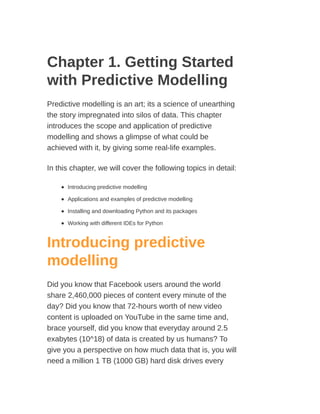 Chapter 1. Getting Started
with Predictive Modelling
Predictive modelling is an art; its a science of unearthing
the story impregnated into silos of data. This chapter
introduces the scope and application of predictive
modelling and shows a glimpse of what could be
achieved with it, by giving some real-life examples.
In this chapter, we will cover the following topics in detail:
Introducing predictive modelling
Applications and examples of predictive modelling
Installing and downloading Python and its packages
Working with different IDEs for Python
Introducing predictive
modelling
Did you know that Facebook users around the world
share 2,460,000 pieces of content every minute of the
day? Did you know that 72-hours worth of new video
content is uploaded on YouTube in the same time and,
brace yourself, did you know that everyday around 2.5
exabytes (10^18) of data is created by us humans? To
give you a perspective on how much data that is, you will
need a million 1 TB (1000 GB) hard disk drives every
 