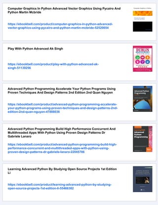 Computer Graphics In Python Advanced Vector Graphics Using Pycairo And
Python Martin Mcbride
https://ebookbell.com/product/computer-graphics-in-python-advanced-
vector-graphics-using-pycairo-and-python-martin-mcbride-52520654
Play With Python Advanced Ak Singh
https://ebookbell.com/product/play-with-python-advanced-ak-
singh-51139256
Advanced Python Programming Accelerate Your Python Programs Using
Proven Techniques And Design Patterns 2nd Edition 2nd Quan Nguyen
https://ebookbell.com/product/advanced-python-programming-accelerate-
your-python-programs-using-proven-techniques-and-design-patterns-2nd-
edition-2nd-quan-nguyen-47888036
Advanced Python Programming Build High Performance Concurrent And
Multithreaded Apps With Python Using Proven Design Patterns Dr
Gabriele Lanaro
https://ebookbell.com/product/advanced-python-programming-build-high-
performance-concurrent-and-multithreaded-apps-with-python-using-
proven-design-patterns-dr-gabriele-lanaro-22045786
Learning Advanced Python By Studying Open Source Projects 1st Edition
Li
https://ebookbell.com/product/learning-advanced-python-by-studying-
open-source-projects-1st-edition-li-55466382
 